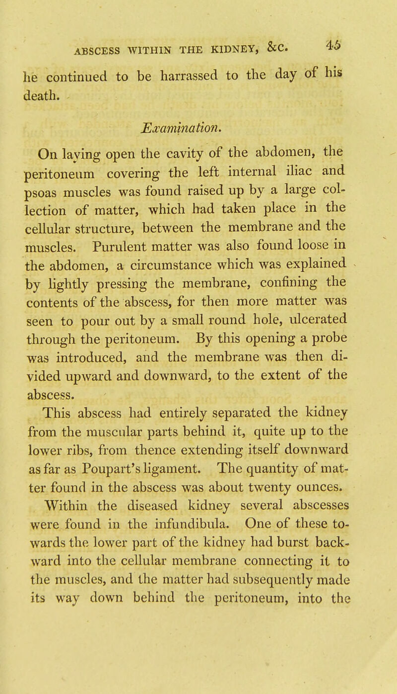 he continued to be harrassed to the day of his death. Examination. On laying open the cavity of the abdomen, the peritoneum covering the left internal iliac and psoas muscles was found raised up by a large col- lection of matter, which had taken place in the cellular structure, between the membrane and the muscles. Purulent matter was also found loose in the abdomen, a circumstance which was explained by lightly pressing the membrane, confining the contents of the abscess, for then more matter was seen to pour out by a small round hole, ulcerated through the peritoneum. By this opening a probe was introduced, and the membrane was then di- vided upward and downward, to the extent of the abscess. This abscess had entirely separated the kidney from the muscular parts behind it, quite up to the lower ribs, from thence extending itself downward as far as Poupart*s ligament. The quantity of mat- ter found in the abscess was about twenty ounces. Within the diseased kidney several abscesses were found in the infundibula. One of these to- wards the lower part of the kidney had burst back- ward into the cellular membrane connecting it to the muscles, and the matter had subsequently made its way down behind the peritoneum, into the