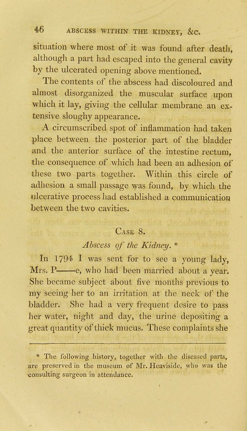 situation where most of it was found after death, although a part had escaped into the general cavity by the ulcerated opening above mentioned. The contents of the abscess had discoloured and almost disorganized the muscular surface upon which it lay, giving the cellular membrane an ex- tensive sloughy appearance. A circumscribed spot of inflammation had taken place between the posterior part of the bladder and the anterior surface of the intestine rectum, the consequence of which had been an adhesion of these two parts together. Within this circle of adhesion a small passage was found, by which the ulcerative process ]iad established a communication between the two cavities. Case 8. Abscess of the Kidney. * In 1794 I was sent for to see a young lady, Mrs. P e, who had been married about a year. She became subject about five months previous to my seeing her to an irritation at the neck of the bladder. She had a very frequent desire to pass her water, night and day, the urine depositing a great quantity of thick mucus. These complaints she * The following history, together with tlie diseased parts, are preserved in the museum of Mr. Heaviside, who was the •consulting sui-geon in attendance.