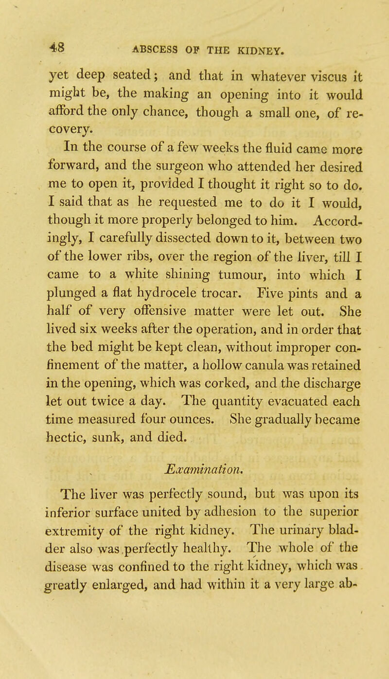 yet deep seated; and that in whatever viscus it might be, the making an opening into it would afford the only chance, though a small one, of re- covery. In the course of a few weeks the fluid came more forward, and the surgeon who attended her desired me to open it, provided I thought it right so to do. I said that as he requested me to do it I would, though it more properly belonged to him. Accord- ingly, I carefully dissected down to it, between two of the lower ribs, over the region of the liver, till I came to a white shining tumour, into which I plunged a flat hydrocele trocar. Five pints and a half of very oflfensive matter were let out. She lived six weeks after the operation, and in order that the bed might be kept clean, without improper con- finement of the matter, a hollow canula was retained in the opening, which was corked, and the discharge let out twice a day. The quantity evacuated each time measured four ounces. She gradually became hectic, sunk, and died. Ea^amination, The liver was perfectly sound, but was upon its inferior surface united by adhesion to the superior extremity of the right kidney. The urinary blad- der also was perfectly healthy. The whole of the disease was confined to the right kidney, which was greatly enlarged, and had within it a very large ab-