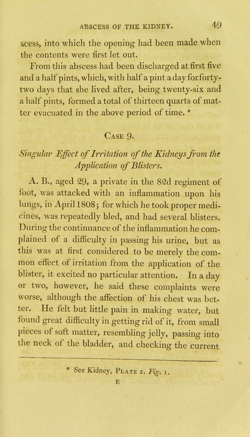 scess, into which the opening had been made when the contents were first let out. From this abscess had been discharged at first five and a half pints, which, with half a pint a day for forty- two days that she lived after, being twenty-six and a half pints, formed a total of thirteen quarts of mat- ter evacuated in the above period of time. * Case 9. Singular Effect of Irritation of the Kidneys from the Application of Blisters. A. B., aged 29, a private in the 82d regiment of foot, was attacked with an inflammation upon his lungs, in April 1808; for which he took proper medi- cines, was repeatedly bled, and had several bhsters. During the continuance of the inflammation he com- plained of a difficulty in passing his urine, but as this was at first considered to be merely the com- mon effect of irritation from the application of the blister, it excited no particular attention. In a day or two, however, he said these complaints were worse, although the aflfection of his chest was bet- ter. He felt but little pain in making water, but found great difficulty in getting rid of it, from small pieces of soft matter, resembling jelly, passing into the neck of the bladder, and checking the current * See Kidney, Plate 2. Fig. i. E