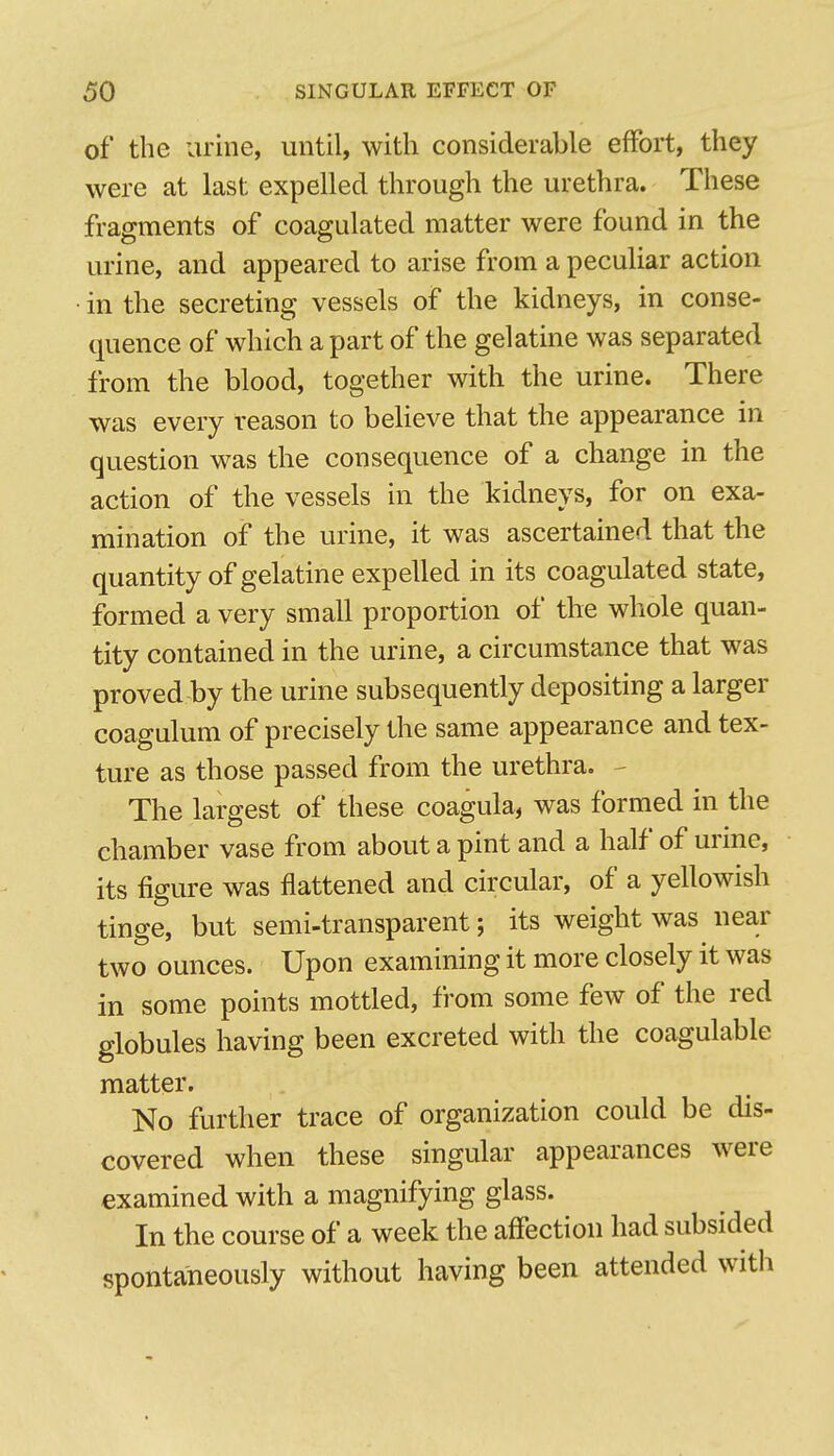 of the urine, until, with considerable effort, they were at last expelled through the urethra. These fragments of coagulated matter were found in the urine, and appeared to arise from a peculiar action in the secreting vessels of the kidneys, in conse- quence of which a part of the gelatine was separated from the blood, together with the urine. There was every reason to believe that the appearance in question was the consequence of a change in the action of the vessels in the kidneys, for on exa- mination of the urine, it was ascertained that the quantity of gelatine expelled in its coagulated state, formed a very small proportion of the whole quan- tity contained in the urine, a circumstance that was proved by the urine subsequently depositing a larger coagulum of precisely the same appearance and tex- ture as those passed from the urethra. - The largest of these coagula, was formed in the chamber vase from about a pint and a half of urine, its figure was flattened and circular, of a yellowish tinge, but semi-transparent; its weight was near two ounces. Upon examining it more closely it was in some points mottled, from some few of the red globules having been excreted with the coagulable matter. No further trace of organization could be dis- covered when these singular appearances were examined with a magnifying glass. In the course of a week the affection had subsided spontaneously without having been attended with