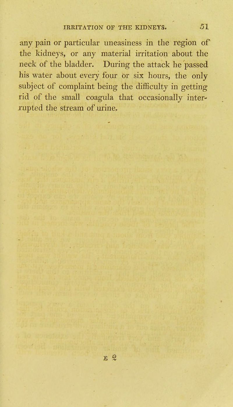 any pain or particular uneasiness in the region of the kidneys, or any material irritation about the neck of the bladder. During the attack he passed his water about every four br six hours, the only subject of complaint being the difficulty in getting rid of the small coagula that occasionally inter- xupted the stream of urine.