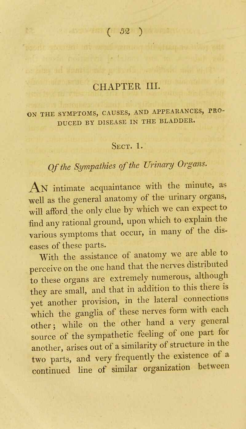 CHAPTER III. ON THE SYMPTOMS, CAUSES, AND APPEARANCES, PRO- duced by disease in the bladder. Sect. 1. Of the Sympathies of the Urinary Organs. An intimate acquaintance with the minute, as weU as the general anatomy of the urinary organs, wiU afFord the only clue by which we can expect to find any rational ground, upon which to explain the various symptoms that occur, in many of the dis- eases of these parts. With the assistance of anatomy we are able to perceive on the one hand that the nerves distributed to these organs are extremely numerous, although they are small, and that in addition to this there is yet another provision, in the lateral connections which the ganglia of these nerves form with each other; while on the other hand a very general source of the sympathetic feeling of one part for another, arises out of a similarity of structure in the two parts, and very frequently the existence of a continued line of similar organization between