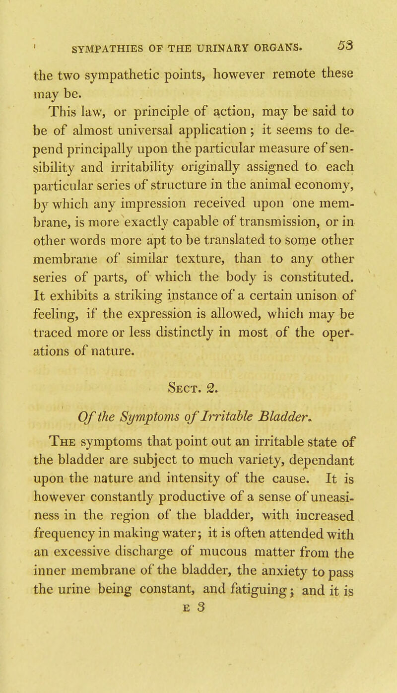 the two sympathetic points, however remote these may be. This law, or principle of action, may be said to be of almost universal application; it seems to de- pend principally upon the particular measure of sen- sibility and irritability originally assigned to each particular series of structure in the animal economy, by which any impression received upon one mem- brane, is more exactly capable of transmission, or in other words more apt to be translated to some other membrane of similar texture, than to any other series of parts, of which the body is constituted. It exhibits a striking instance of a certain unison of feeling, if the expression is allowed, which may be traced more or less distinctly in most of the oper- ations of nature. Sect. 2. Of the Symptoms of Irritable Bladder^ The symptoms that point out an irritable state of the bladder are subject to much variety, dependant upon the nature and intensity of the cause. It is however constantly productive of a sense of uneasi- ness in the region of the bladder, with increased frequency in making water; it is often attended with an excessive discharge of mucous matter from the inner membrane of the bladder, the anxiety to pass the urine being constant, and fatiguing; and it is E 3