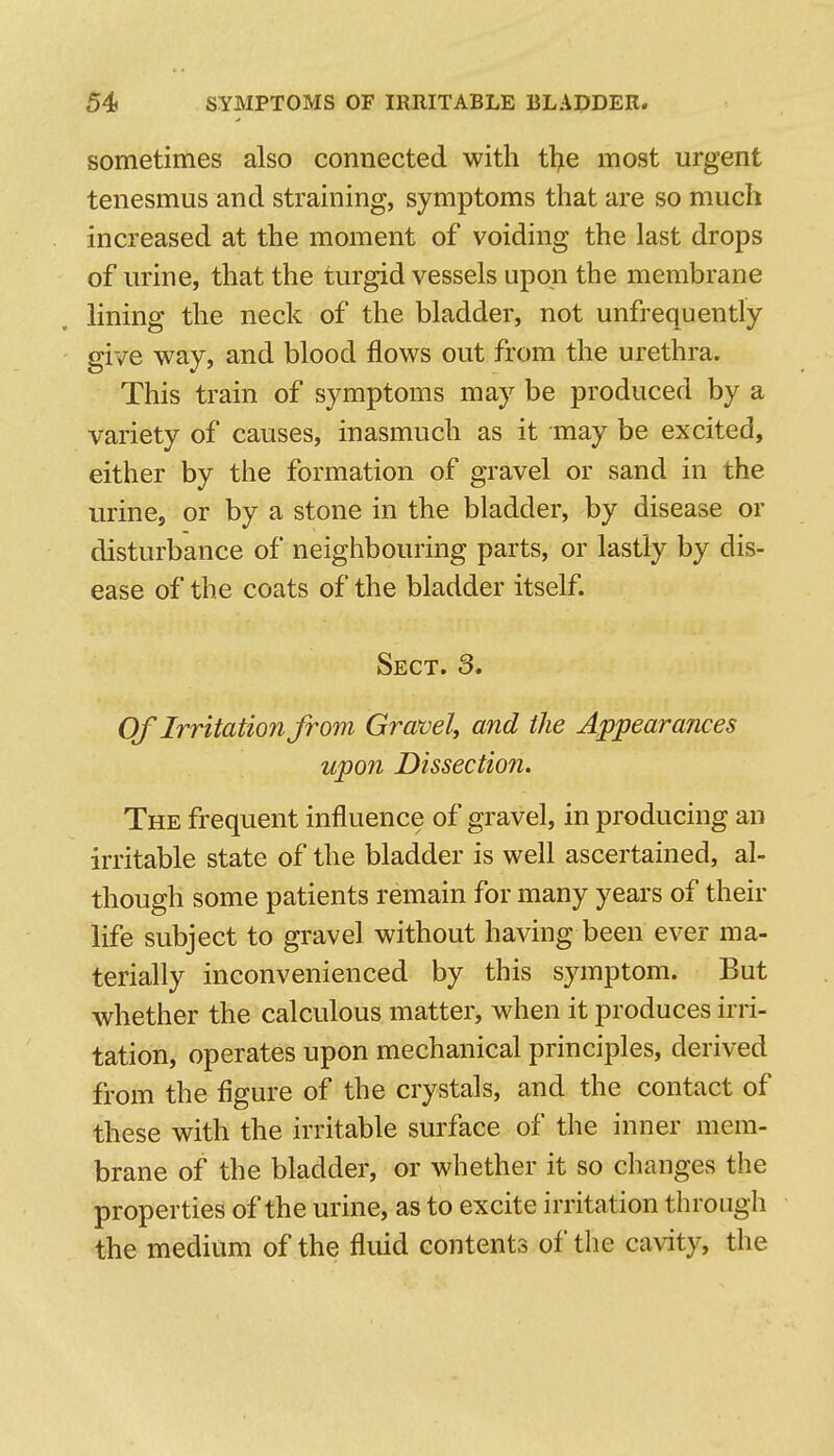 sometimes also connected with tl>e most urgent tenesmus and straining, symptoms that are so much increased at the moment of voiding the last drops of urine, that the turgid vessels upon the membrane lining the neck of the bladder, not unfrequently give way, and blood flows out from the urethra. This train of symptoms may be produced by a variety of causes, inasmuch as it may be excited, either by the formation of gravel or sand in the urine, or by a stone in the bladder, by disease or disturbance of neiglibouring parts, or lastly by dis- ease of the coats of the bladder itself. Sect. 3, Of Irritation from Gravel, and the Appearances upon Dissection. The frequent influence of gravel, in producing an irritable state of the bladder is well ascertained, al- though some patients remain for many years of their life subject to gravel without having been ever ma- terially inconvenienced by this symptom. But whether the calculous matter, when it produces irri- tation, operates upon mechanical principles, derived from the figure of the crystals, and the contact of these with the irritable surface of the inner mem- brane of the bladder, or whether it so changes the properties of the urine, as to excite irritation through the medium of the fluid contents of the cavity, the