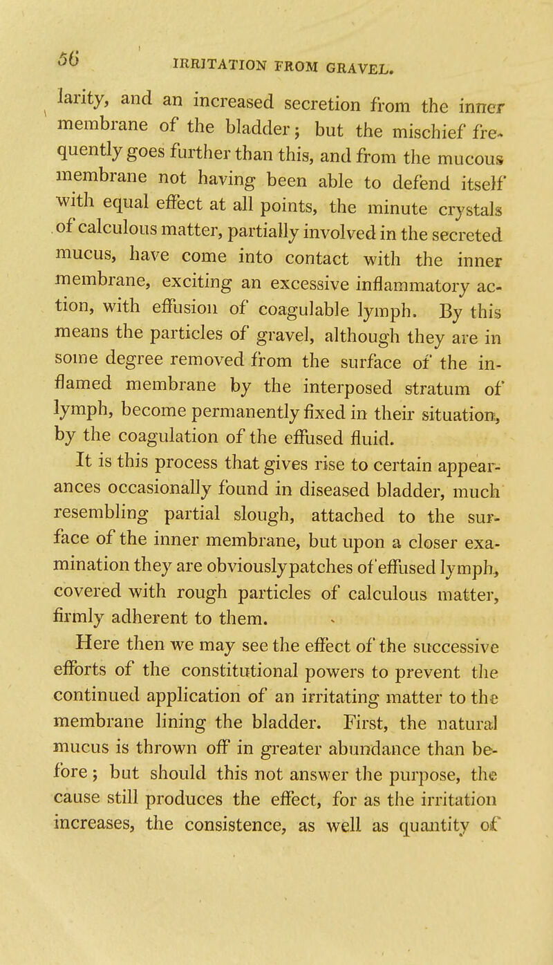 ^ larity, and an increased secretion from the inner membrane of the bladder; but the mischief fre- quently goes further than this, and from the mucous membrane not having been able to defend itself •with equal effect at all points, the minute crystals of calculous matter, partially involved in the secreted mucus, have come into contact with the inner membrane, exciting an excessive inflammatory ac- tion, with effusion of coagulable lymph. By this means the particles of gravel, although they are in some degree removed from the surface of the in- flamed membrane by the interposed stratum of lymph, become permanently fixed in their situation, by the coagulation of the effused fluid. It is this process that gives rise to certain appear- ances occasionally found in diseased bladder, much resembling partial slough, attached to the sur- face of the inner membrane, but upon a closer exa- mination they are obviouslypatches of effused lymph., covered with rough particles of calculous matter, firmly adherent to them. Here then we may see the effect of the successive efforts of the constitutional powers to prevent the continued application of an irritating matter to the membrane lining the bladder. First, the natural mucus is thrown off in greater abundance than be- fore ; but should this not answer the purpose, the cause still produces the effect, for as the irritation increases, the consistence, as well as quantity of