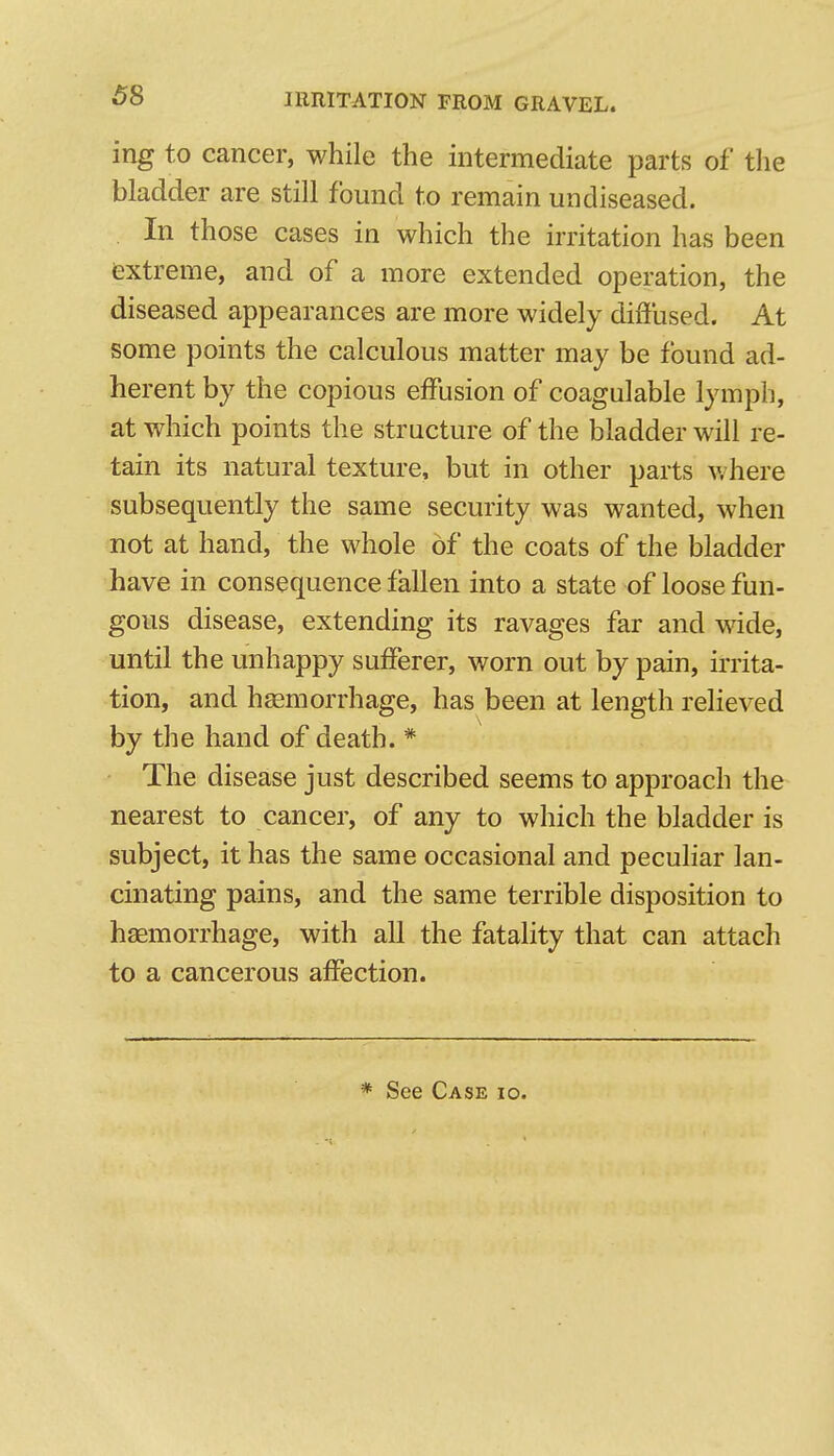 ing to cancer, while the intermediate parts of the bladder are still found to remain un diseased. . In those cases in which the irritation has been extreme, and of a more extended operation, the diseased appearances are more widely diffused. At some points the calculous matter may be found ad- herent by the copious effusion of coagulable lymph, at which points the structure of the bladder will re- tain its natural texture, but in other parts where subsequently the same security was wanted, when not at hand, the whole of the coats of the bladder have in consequence fallen into a state of loose fun- gous disease, extending its ravages far and wide, until the unhappy sufferer, worn out by pain, irrita- tion, and haemorrhage, has been at length reheved by the hand of death. * The disease just described seems to approach the nearest to cancer, of any to which the bladder is subject, it has the same occasional and pecuhar lan- cinating pains, and the same terrible disposition to haemorrhage, with all the fatality that can attach to a cancerous affection. * See Case io.