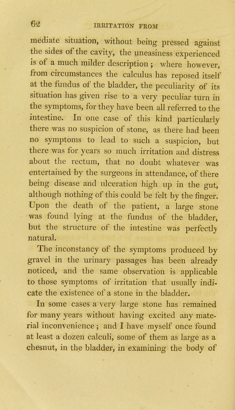 mediate situation, without being pressed against the sides of the cavity, the uneasiness experienced is of a much milder description; where however, from circumstances the calculus has reposed itself at the fundus of the bladder, the peculiarity of its situation has given rise to a very pecuHar turn in the symptoms, for they have been all referred to the intestine. In one case of this kind particularly there was no suspicion of stone, as there had been no symptoms to lead to such a suspicion, but there was for years so much irritation and distress about the rectum, that no doubt whatever was entertained by the surgeons in attendance, of there being disease and ulceration high up in the gut, although nothing of this could be felt by the finger. Upon the death of the patient, a large stone was found lying at the fundus of the bladder, but the structure of the intestine was perfectly' natural. The inconstancy of the symptoms produced by gravel in the urinary passages has been already noticed, and the same observation is applicable to those symptoms of irritation that usually indi- cate the existence of a stone in the bladder. In some cases a very large stone has remained for many years without having excited any mate- rial inconvenience; and I have myself once found at least a dozen calculi, some of them as large as a chesnut, in the bladder, in examining the body of