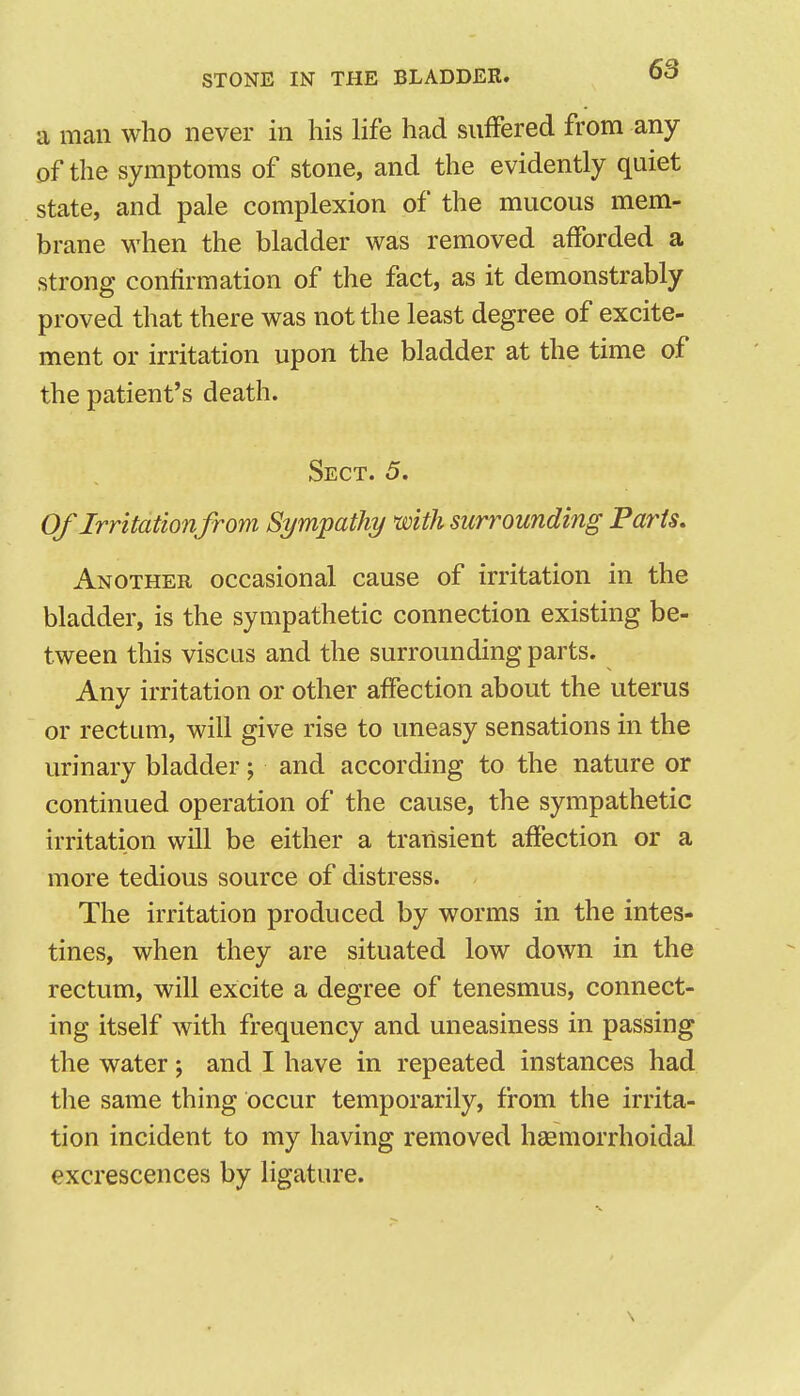 a man who never in his life had sufFered from any of the symptoms of stone, and the evidently quiet state, and pale complexion of the mucous mem- brane when the bladder was removed afforded a strong confirmation of the fact, as it demonstrably proved that there was not the least degree of excite- ment or irritation upon the bladder at the time of the patient's death. Sect. 5. Of Irritationfrom Sympathy with surrounding Paris. Another occasional cause of irritation in the bladder, is the sympathetic connection existing be- tween this viscus and the surrounding parts. Any irritation or other affection about the uterus or rectum, will give rise to uneasy sensations in the urinary bladder; and according to the nature or continued operation of the cause, the sympathetic irritation will be either a transient affection or a more tedious source of distress. The irritation produced by worms in the intes- tines, when they are situated low down in the rectum, will excite a degree of tenesmus, connect- ing itself with frequency and uneasiness in passing the water; and I have in repeated instances had the same thing occur temporarily, from the irrita- tion incident to my having removed hgemorrhoidal excrescences by ligature.