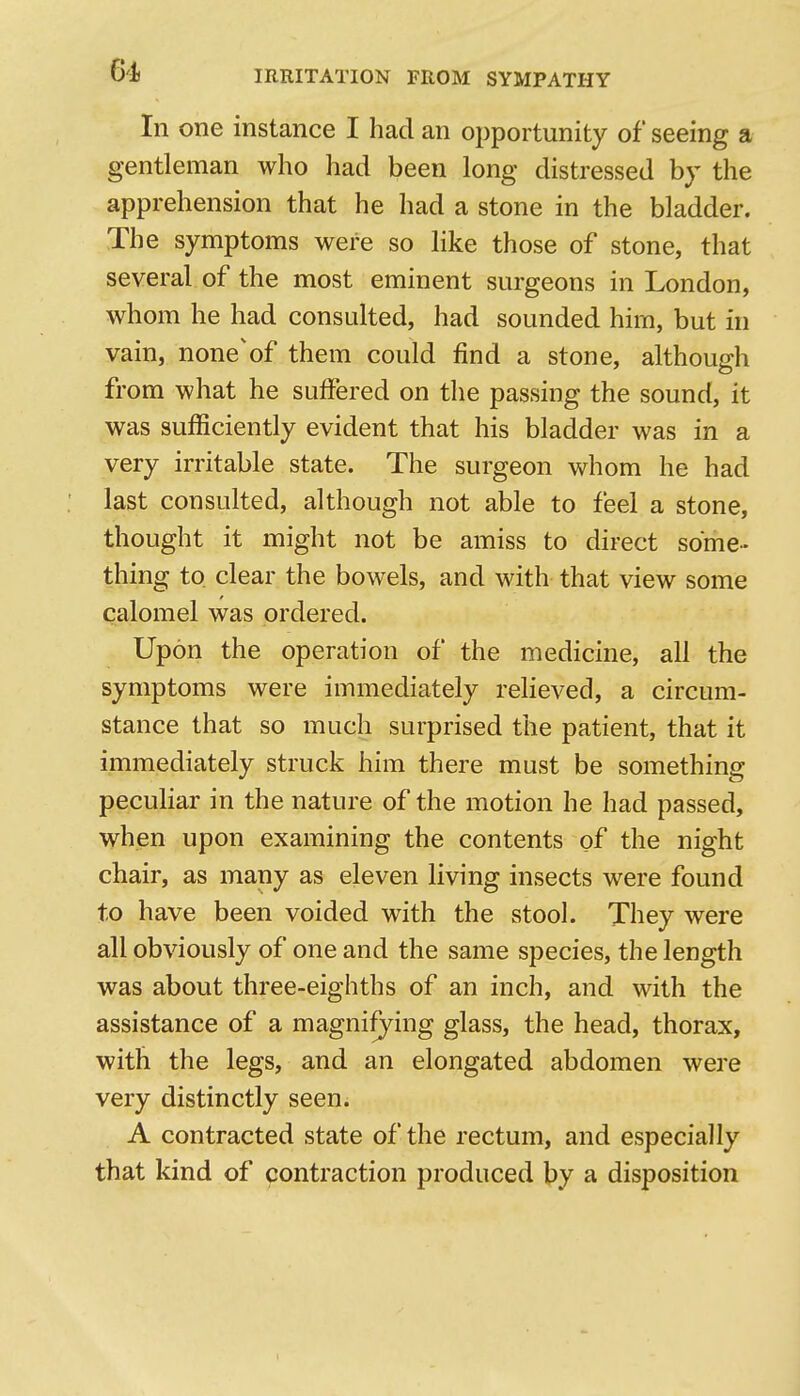 In one instance I had an opportunity of seeing a gentleman who had been long distressed by the apprehension that he had a stone in the bladder. The symptoms were so like those of stone, that several of the most eminent surgeons in London, whom he had consulted, had sounded him, but in vain, none'of them could find a stone, although from what he suffered on the passing the sound, it was sufficiently evident that his bladder was in a very irritable state. The surgeon whom he had last consulted, although not able to feel a stone, thought it might not be amiss to direct some-- thing to clear the bowels, and with that view some calomel was ordered. Upon the operation of the medicine, all the symptoms were immediately relieved, a circum- stance that so much surprised the patient, that it immediately struck him there must be something peculiar in the nature of the motion he had passed, when upon examining the contents of the night chair, as many as eleven living insects were found to have been voided with the stool. They were all obviously of one and the same species, the length was about three-eighths of an inch, and with the assistance of a magnifying glass, the head, thorax, with the legs, and an elongated abdomen were very distinctly seen. A contracted state of the rectum, and especially that kind of contraction produced by a disposition t