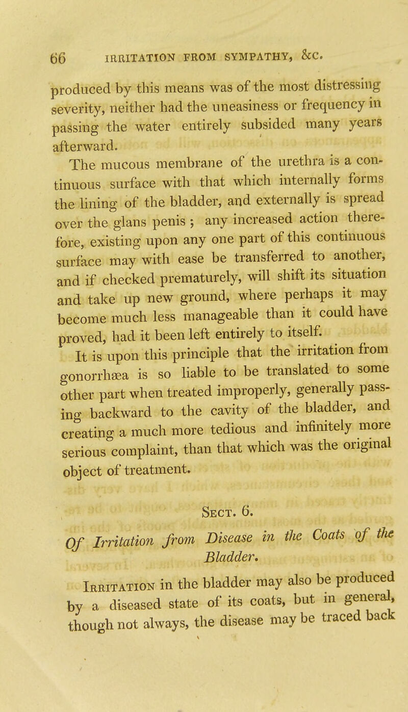 produced by this means was of the most distressmg severity, neither had the uneasiness or frequency ni passing the water entirely subsided many years afterward. The mucous membrane of the urethra is a con- tinuous surface with that which internally forms the lining of the bladder, and externally is spread over the glans penis ; any increased action there- fore, existing upon any one part of this continuous surface may with ease be transferred to another, and if checked prematurely, will shift its situation and take up new ground, where perhaps it may become much less manageable than it could have proved, had it been left entirely to itself. It is upon this principle that the irritation from gonorrhaea is so liable to be translated to some other part when treated improperly, generally pass- ing backward to the cavity of the bladder, and creating a much more tedious and infinitely more serious complaint, than that which was the origmal object of treatment. Sect. 6. Of Irritation from Disease in the Coats of tlie Bladder, Irritation in the bladder may also be produced by a diseased state of its coats, but in generd, though not always, the disease may be traced back