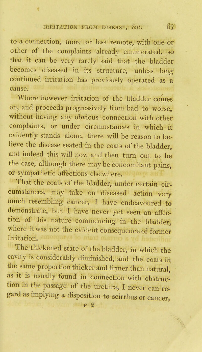 \ to a connection, more or less remote, with one or other of the complaints already enumerated, so that it can be very rarely said that the bladder becomes diseased in its structure, unless long continued irritation has previously operated as a cause. Where however irritation of the bladder comes on, and proceeds progressively from bad to worse, without having any obvious connection with other complaints, or under circumstances in which it evidently stands alone, there will be reason to be- lieve the disease seated in the coats of the bladder, and indeed this will now and then turn out to be the case, although there may be concomitant pains, or sympathetic affections elsewhere. That the coats of the bladder, under certain cir- cumstances, may take on diseased action very much resembling cancer, I have endeavoured to demonstrate, but I have never yet seen an affec- tion of this nature commencing in the bladder, where it was not the evident consequence of former irritation. The thickened state of the bladder, in which the cavity is considerably diminished, and the coats in the same proportion thicker and firmer than natural, as it is usually found in connection with obstruc- tion in the passage of the urethra, I never can re- gard as implying a disposition to scirrhus or cancer, p 2