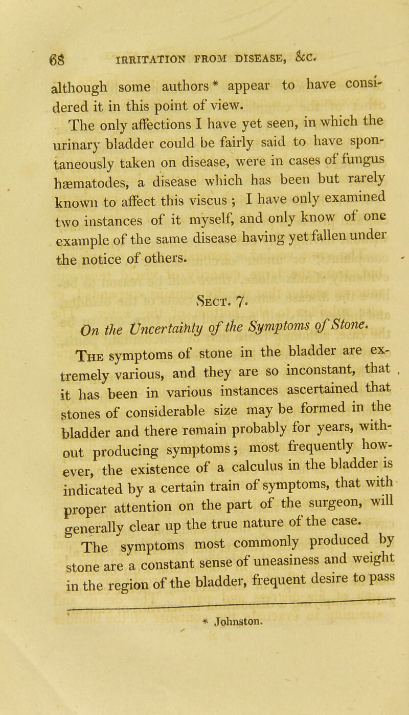 although some authors* appear to have consi- dered it in this point of view. The only affections I have yet seen, in which the urinary bladder could be fairly said to have spon- taneously taken on disease, were in cases of fungus haematodes, a disease which has been but rarely known to affect this viscus ; I have only examined two instances of it myself, and only know of one example of the same disease having yet fallen under the notice of others. Sect. 7* On the Vncertainty of the Symptoms of Stone. The symptoms of stone in the bladder are ex- tremely various, and they are so inconstant, that . it has been in various instances ascertained that stones of considerable size may be formed in the bladder and there remain probably for years, with- out producing symptoms; most frequently how- ever, the existence of a calculus in the bladder is indicated by a certain train of symptoms, that with proper attention on the part of the surgeon, will generally clear up the true nature of the case. The symptoms most commonly produced by stone are a constant sense of uneasiness and weight in the region of the bladder, frequent desire to pass * Johnston.
