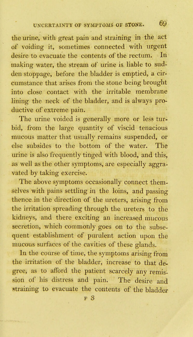 the urine, with great pain and straining in the act of voiding it, sometimes connected with urgent desire to evacuate the contents of the rectum. In making water, the stream of urine is liable to sud- den stoppage, before the bladder is emptied, a cir- cumstance that arises from the stone being brought into close contact with the irritable membrane lining the neck of the bladder, and is always pro- ductive of extreme pain. The urine voided is generally more or less tur- bid, from the large quantity of viscid tenacious mucous matter that usually remains suspended, or else subsides to the bottom of the water. The urine is also frequently tinged with blood, and this, as well as the other symptoms, are especially aggra- vated by taking exercise. The above symptoms occasionally connect them- selves with pains settling in the loins, and passing thence.in the direction of the ureters, arising from the irritation spreading through the ui'eters to the kidneys, and there exciting an increased mucous secretion, which commonly goes on to the subse- quent establishment of purulent action upon the mucous surfaces of the cavities of these glands. In the course of time, the symptoms arising from the irritation of the bladder, increase to that de- greci as to afford the patient scarcely any remis- sion of his distress and pain. The desire and straining to evacuate the contents of the bladder