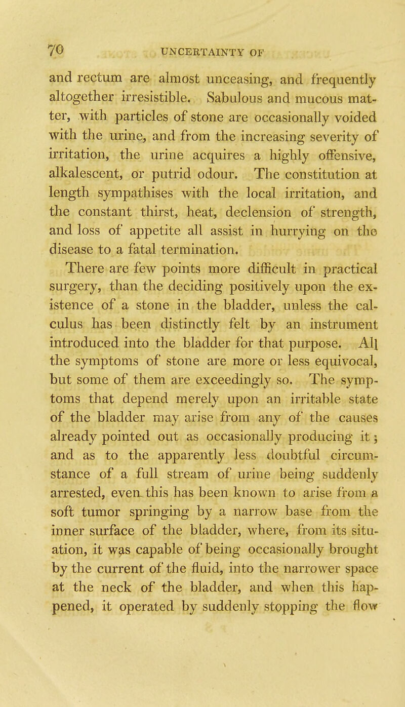 and rectum are almost unceasing, and frequently altogether irresistible. Sabulous and mucous mat- ter, with particles of stone are occasionally voided with the urine, and from the increasing severity of irritation, the urine acquires a highly offensive, alkalescent, or putrid odour. The constitution at length sympathises with the local irritation, and the constant thirst, heat, declension of strength, and loss of appetite all assist in hurrying on the disease to a fatal termination. There are few points more difficult in practical surgery, than the deciding positively upon the ex- istence of a stone in the bladder, unless the cal- culus has been distinctly felt by an instrument introduced into the bladder for that purpose. All the symptoms of stone are more or less equivocal, but some of them are exceedingly so. The symp- toms that depend merely upon an irritable state of the bladder may arise from any of the causes already pointed out as occasionally producing it; and as to the apparently less doubtful circum- stance of a full stream of urine being suddenly arrested, even, this has been known to arise from a soft tumor springing by a narrow base from the inner surface of the bladder, where, from its situ- ation, it w^s capable of being occasionally brought by the current of the fluid, into the narrower space at the neck of the bladder, and when this hap- pened, it operated by suddenly stopping the flow