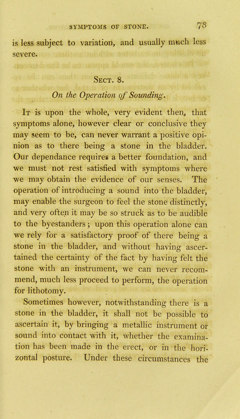 is less subject to variation, and usually much less severe. Sect. 8. On the Operation of Sounding. It is upon the whole, very evident then, that symptoms alone, however clear or conclusive they may seem to be, can never warrant a positive opi- nion as to there being a stone in the bladder. Our dependance requires a better foundation, and we must not rest satisfied with symptoms where we may obtain the evidence of our senses. The operation of introducing a sound into the bladder, may enable the surgeon to feel the stone distinctly, and very often it may be so struck as to be audible to the byestanders; upon this operation alone can we rely for a satisfactory proof of there being a stone in the bladder, and without having ascer- tained the certainty of the fact by having felt the stone with an instrument, we can never recom- mend, much less proceed to perform, the operation for lithotomy. Sometimes however, notwithstanding there is a stone in the bladder, it shall not be possible to ascertain it, by bringing a metalHc instrument or sound into contact with it, whether the examina- tion has been made in the erect, or in the hori- zontal posture. Under these circumstances the