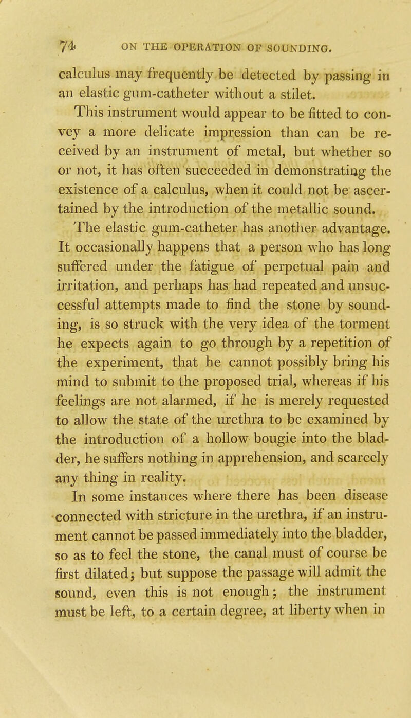 calculus may frequently be detected by passing in an elastic gum-catheter without a stilet. This instrument would appear to be fitted to con- vey a more delicate impression than can be re- ceived by an instrument of metal, but whether so or not, it has often succeeded in demonstrating the existence of a calculus, when it could not be ascer- tained by the introduction of the metallic sound. The elastic gum-catheter has another advantage. It occasionally happens that a person who has long suffered under the fatigue of perpetual pain and irritation, and perhaps has had repeated and unsuc- cessful attempts made to find the stone by sound- ing, is so struck with the very idea of the torment he expects again to go through by a repetition of the experiment, that he cannot possibly bring his mind to submit to the proposed trial, whereas if his feelings are not alarmed, if he is merely requested to allow the state of the urethra to be examined by the introduction of a hollow bougie into the blad- der, he suffers nothing in apprehension, and scarcely any thing in reality. In some instances where there has been disease connected with stricture in the urethra, if an instru- ment cannot be passed immediately into the bladder, so as to feel the stone, the canal must of course be first dilated; but suppose the passage will admit the sound, even this is not enough; the instrument must be left, to a certain degree, at liberty when in