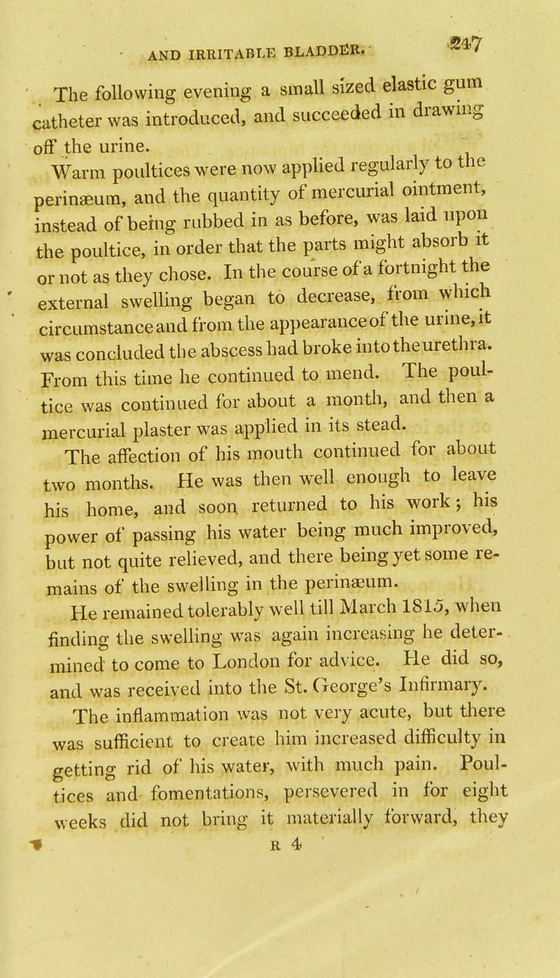 The following evening a small sized elastic gum catheter was introduced, and succeeded in drawnig off the urine. Warm poultices were now applied regularly to the perinaeum, and the quantity of mercurial ointment, instead of being rubbed in as before, was laid upon the poultice, in order that the parts might absorb it or not as they chose. In the course of a fortnight the external swelling began to decrease, from which circumstanceand from the appearance of the urine, it was concluded the abscess had broke into the urethra. From this time he continued to mend. The poul- tice was continued for about a month, and then a mercurial plaster was applied in its stead. The affection of his mouth continued for about two months. He was then well enough to leave his home, and soon returned to his work; his power of passing his water being much improved, but not quite relieved, and there being yet some re- mains of the swelling in the perinasum. He remained tolerably well till March 1815, when finding the swelling was again increasing he deter-. rained to come to London for advice. He did so, and was received into the St. George's Infirmary. The inflammation was not very acute, but there was sufficient to create him increased difficulty in getting rid of his water, with much pain. Poul- tices and' fomentations, persevered in for eight weeks did not bring it materially forward, they