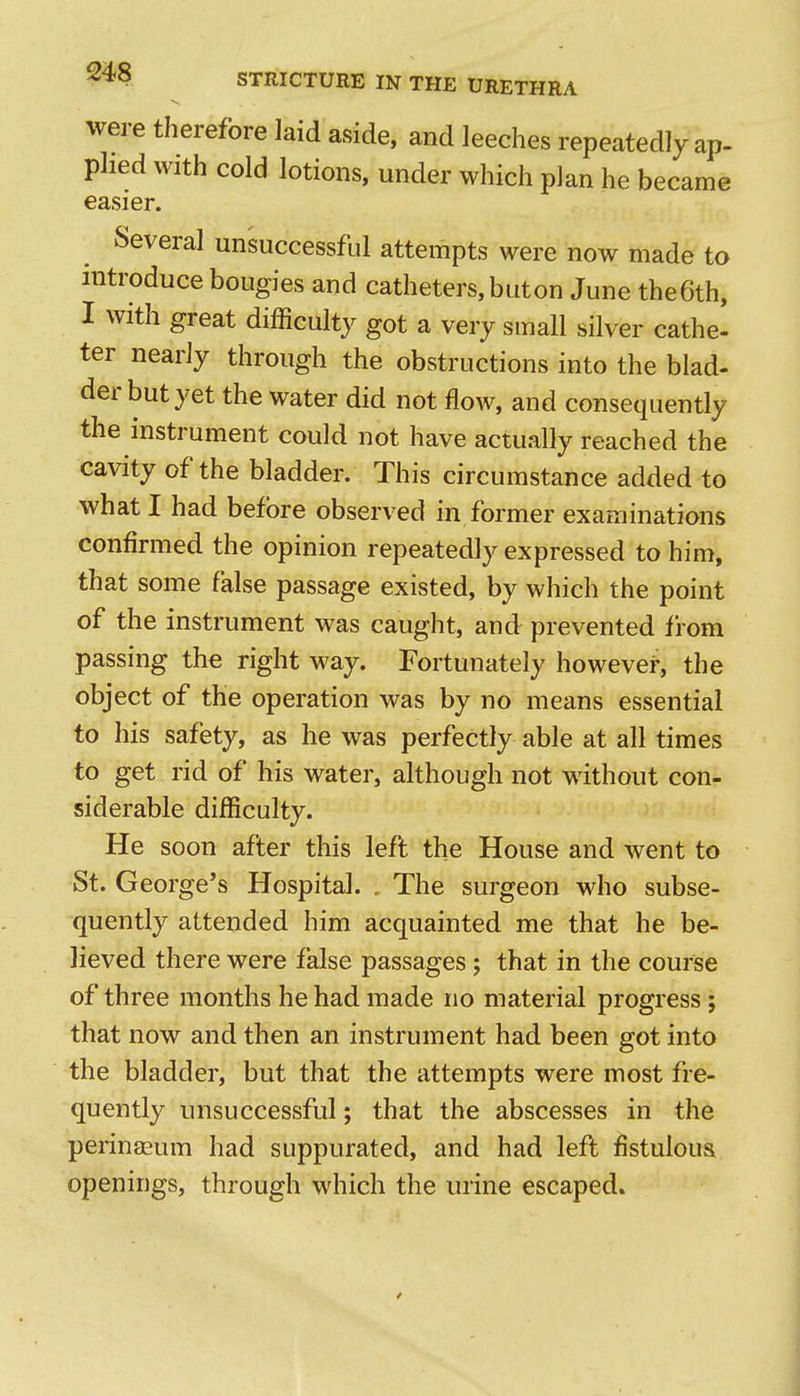 ivere therefore laid aside, and leeches repeatedly ap- phed with cold lotions, under which plan he became easier. Several unsuccessful attempts were now made to introduce bougies and catheters, but on June the6th, I with great difficulty got a very small silver cathe- ter nearly through the obstructions into the blad- der but yet the water did not flow, and consequently the instrument could not have actually reached the cavity of the bladder. This circumstance added to what I had before observed in former examinations confirmed the opinion repeatedly expressed to him, that some false passage existed, by which the point of the instrument was caught, and prevented from passing the right M^ay. Fortunately however, the object of the operation was by no means essential to his safety, as he was perfectly able at all times to get rid of his water, although not without con- siderable difficulty. He soon after this left the House and went to St. George's Hospital. . The surgeon who subse- quently attended him acquainted me that he be- lieved there were false passages; that in the course of three months he had made no material progress ; that now and then an instrument had been got into the bladder, but that the attempts were most fre- quently unsuccessful; that the abscesses in the perineeum had suppurated, and had lefl fistuloua openings, through which the urine escaped.