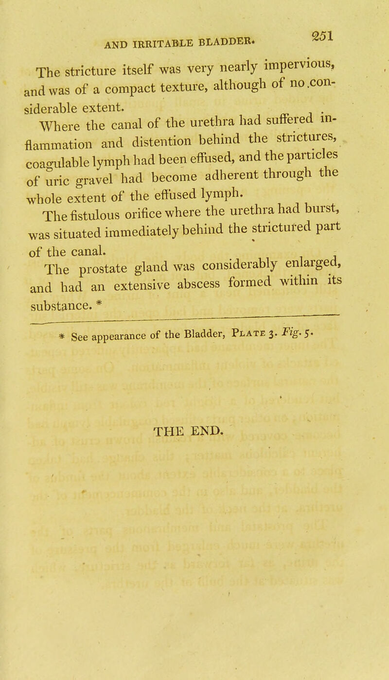The Stricture itself was very nearly impervious, and was of a compact texture, although of no .con- siderable extent. . Where the canal of the urethra had suffered m- flammation and distention behind the strictures, coagulable lymph had been efflised, and the particles of uric gravel had become adherent through the whole extent of the effused lymph. The fistulous orifice where the urethra had burst, was situated immediately behind the strictured part of the canal. ^ The prostate gland was considerably enlarged, and had an extensive abscess formed within its substance. * * See appearance of the Bladder, Plate 3. Fig. 5. THE END.