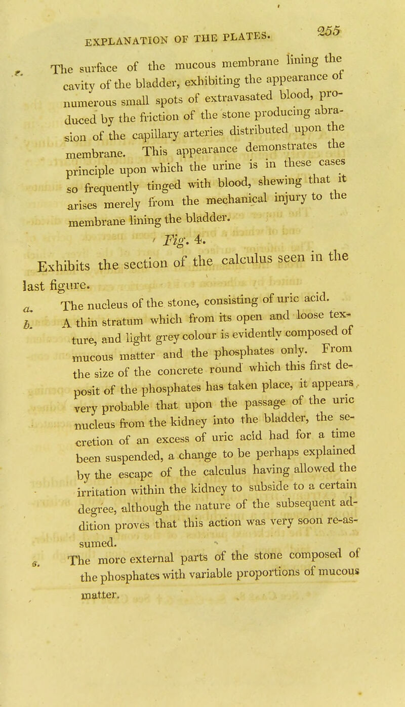 , The sui-face of the mucous membrane Umng the cavity of the bladder, exhibiting the appearance ot numerous small spots of extravasated blood, pro- duced by the friction of the stone producmg abra- sion of the capillary arteries distributed upon the membrane. This appearance demonstrates the principle upon which the urine is in these cases so frequently tinged with blood, shewing that it arises merely from the mechanical injury to the membrane Hning the bladder. ' Fig. 4. Exhibits the section of the calculus seen in the last figure. a The nucleus of the stone, consisting of uric acid. i A thin stratum which from its open and loose tex- ture and light grey colour is evidently composed of mucous matter and the phosphates only. From the size of the concrete round which this first de- posit of the phosphates has taken place, it appears ,, very probable that upon the passage of the uric nucleus from the kidney into the bladder, the se- cretion of an excess of uric acid had for a time been suspended, a change to be perhaps explamed by the escape of the calculus having allowed the irritation within the kidney to subside to a certain degi-ee, although the nature of the subsequent ad- dition proves that this action was very soon re-as- sumed. e. The more external parts of the stone composed of the phosphates with variable proportions of mucous matter.