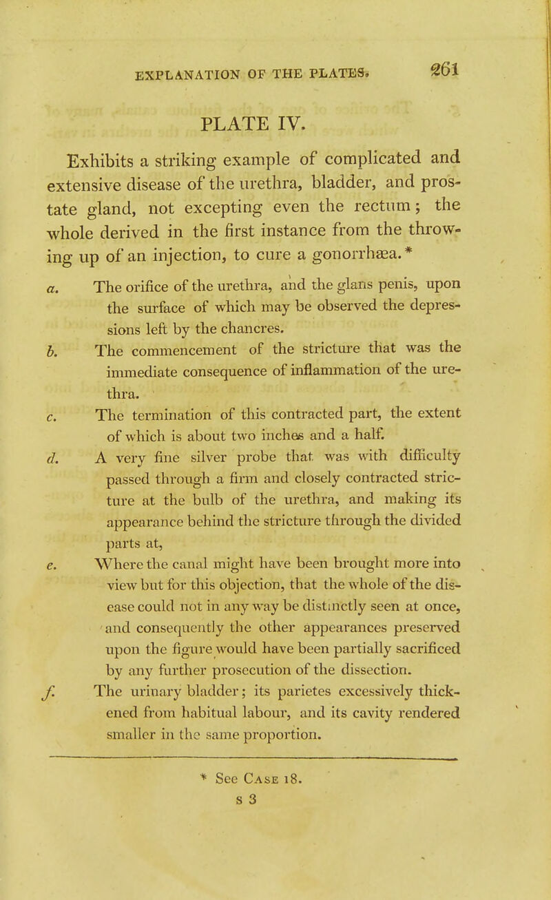 PLATE IV. Exhibits a striking example of complicated and extensive disease of the urethra, bladder, and pros- tate gland, not excepting even the rectum; the whole derived in the first instance from the throw- ing up of an injection, to cure a gonorrhea.* a. The orifice of the urethra, aiid the glans penis, upon the surface of which may be observed the depres- sions left by the chancres. h. The commencement of the strictui'e that was the immediate consequence of inflammation of the ure- thra. c. The termination of this contracted part, the extent of which is about two inches and a half. d. A very fine silver probe that was with difficulty passed through a fii'm and closely contracted stric- ture at the bulb of the urethra, and making its appearance behind the stricture through the di\dded parts at, e. Where the canal might have been brought more into view but for this objection, that the whole of the dis- ease could not in any way be distinctly seen at once, and consecjuently the other appearances preserved upon the figure would have been partially sacrificed by any further prosecution of the dissection. f. The urinary bladder; its parietes excessively thick- ened from habitual labour, and its cavity rendered smaller in the same proportion. ■* See Case i8.