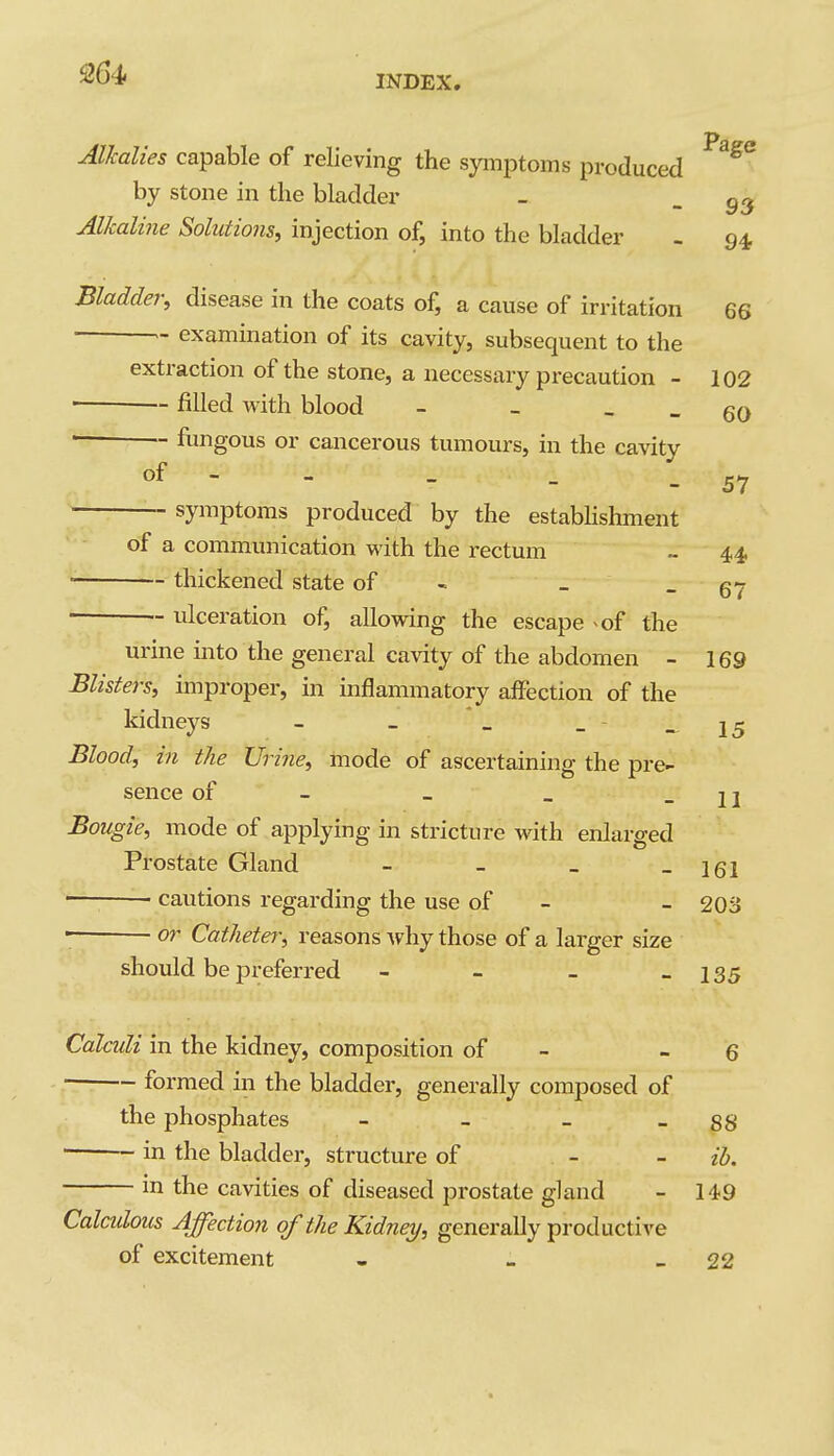 INDEX Alkalies capable of relieving the symptoms produced ^^^^ by stone in the bladder Alkaline Solutions, injection of, into the bladder 93 94- Bladder, disease in the coats of, a cause of irritation 66 • examination of its cavity, subsequent to the extraction of the stone, a necessary precaution - 102 ■ ~ filled with blood - - - - 60 - fungous or cancerous tumours, in the cavity of symptoms produced by the estabhshment 57 of a communication with the rectum - 4,4. ■ thickened state of - - - 67 ■ ulceration of, allovdng the escape ^of the urine into the general cavity of the abdomen - 169 Blisters, improper, in inflammatory affection of the kidneys - _ _ - - 15 Blood, in the Urine, mode of ascertaining the pre- sence of - _ - 11 Bougie, mode of applying in stricture with enlarged Prostate Gland - - _ - 161 ■ cautions regarding the use of - - 203 or Catheter, reasons Avhy those of a larger size should be preferred - - - - 135 Calculi in the kidney, composition of - - 6 formed in the bladder, generally composed of the phosphates - - - - 88 in the bladder, structure of - - ih. in the cavities of diseased prostate gland - 149 Caladous Affection of the Kidney, generally productive of excitement - - - 22