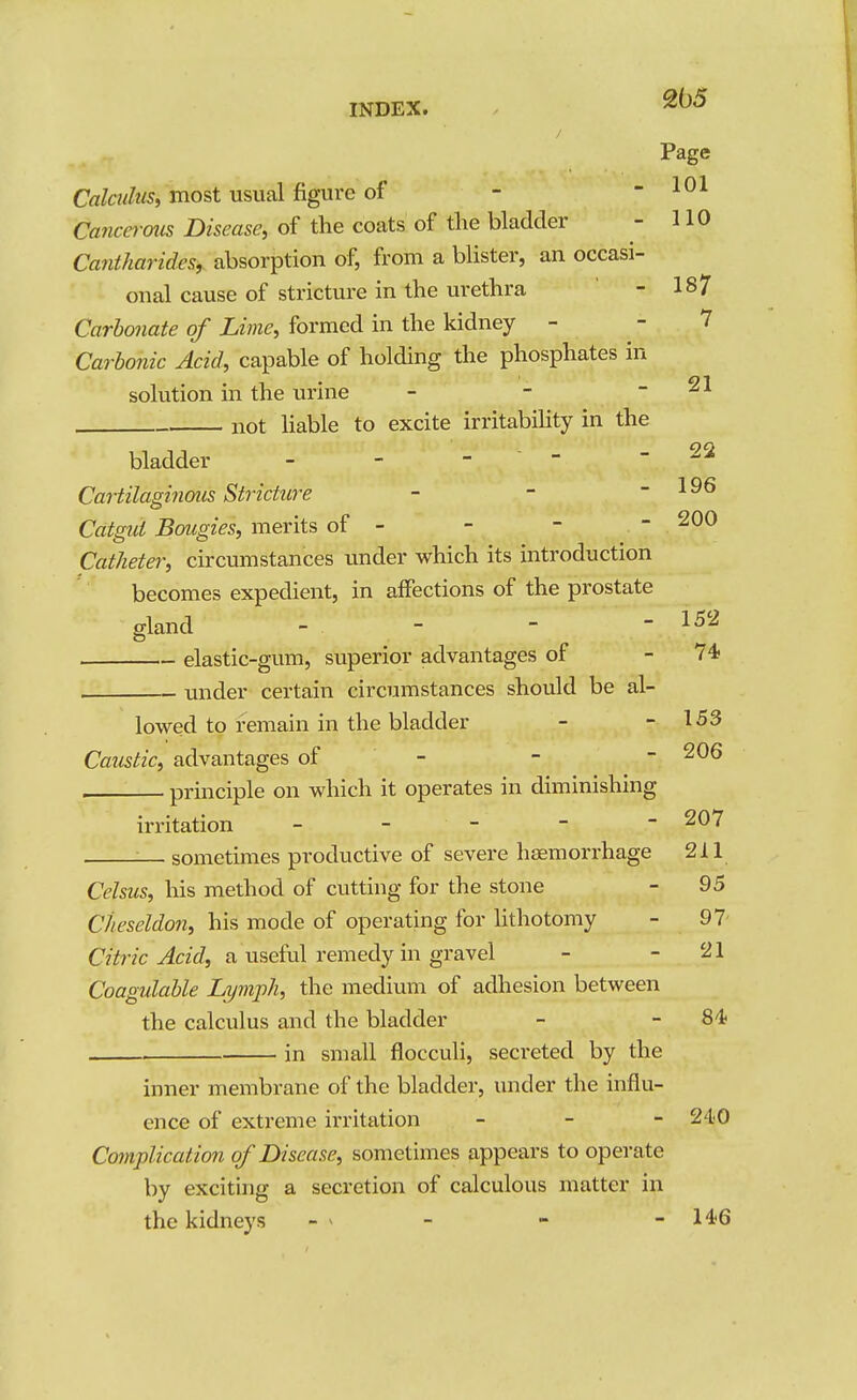 205 Page Calculus, most usual figure of - - 101 Cancerous Disease, of the coats of the bladder - HO CantJiarides, absorption of, from a blister, an occasi- onal cause of stricture in the urethra - 187 Carbonate of Lime, formed in the kidney - - 7 Carbonic Acid, capable of holding the phosphates in solution in the urine - - - 21 not Hable to excite irritabihty in the bladder - - -  - 22 Cartilagi7ious StricUire - - - 196 Catpui Bougies, merits of - - - - 200 Catheter, circumstances under which its introduction becomes expedient, in affections of the prostate gland - - -  elastic-gum, superior advantages of - 74? under certain circumstances should be al- lowed to remain in the bladder - - 153 Caustic, advantages of - - - ^06 principle on which it operates in diminishing 152 irritation 207 :— sometimes productive of severe haemorrhage 211 Celsus, lois method of cutting for the stone - 95 dieseldon, his mode of operating for Hthotomy - 97 CzYnc ^ac?, a usefvd remedy in gravel - - 21 Coagulable Lymph, the medium of adhesion between the calculus and the bladder - - 84? in small flocculi, secreted by the inner membrane of the bladder, under the influ- ence of extreme irritation _ _ - 240 Complication of Disease, sometimes appears to operate by exciting a secretion of calculous matter in the kidneys - > - - - 146