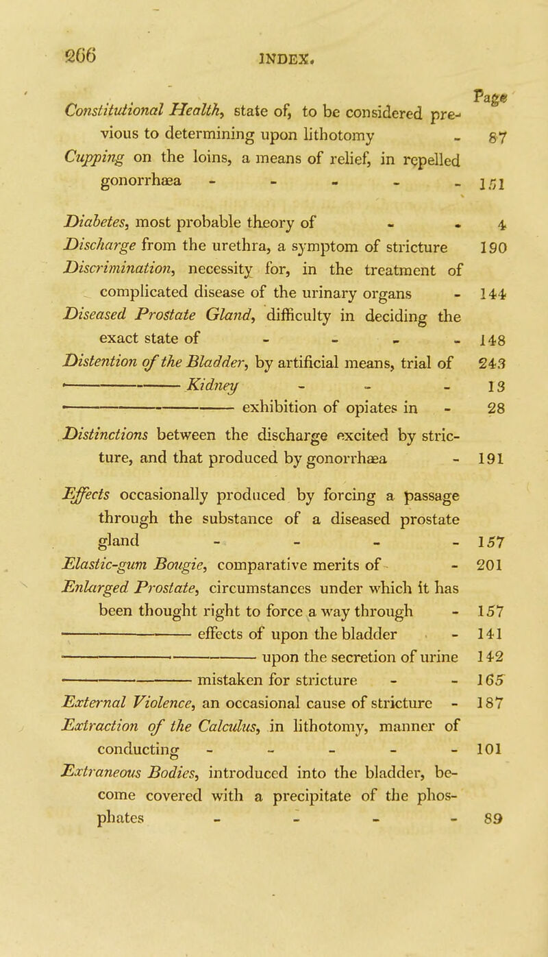 666 Constitutional Healthy state of, to be considered pre- vious to determining upon lithotomy - 87 Cupping on the loins, a means of relief, in rppelled gonorrhaea - - - - -l/Jl Diabetes, most probable theory of - - 4 Discharge from the urethra, a symptom of stricture 190 Discrimination, necessity for, in the treatment of complicated disease of the urinary organs - 144- Diseased Prostate Gland, difficulty in deciding the exact state of - - _ -148 Distention of the Bladder, by artificial means, trial of 243 • Kidney - - - IS - exhibition of opiates in - 28 Distinctions between the discharge excited by stric- ture, and that produced by gonorrhaea - 191 Effects occasionally produced by forcing a passage through the substance of a diseased prostate gland - _ - _ 157 Elastic-gum Baiigie, comparative merits of- - 201 Enlarged Prostate, circumstances under which it has been thought right to force a way through - 157 effects of upon the bladder - 141 • upon the secretion of urine 142 mistaken for stricture - - 165 External Violence, an occasional cause of stricture - 187 Extraction of the Calculus, in lithotomy, manner of conducting - - - - -101 Extraneous Bodies, introduced into the bladder, be- come covered with a precipitate of the phos- phates - - - - 89