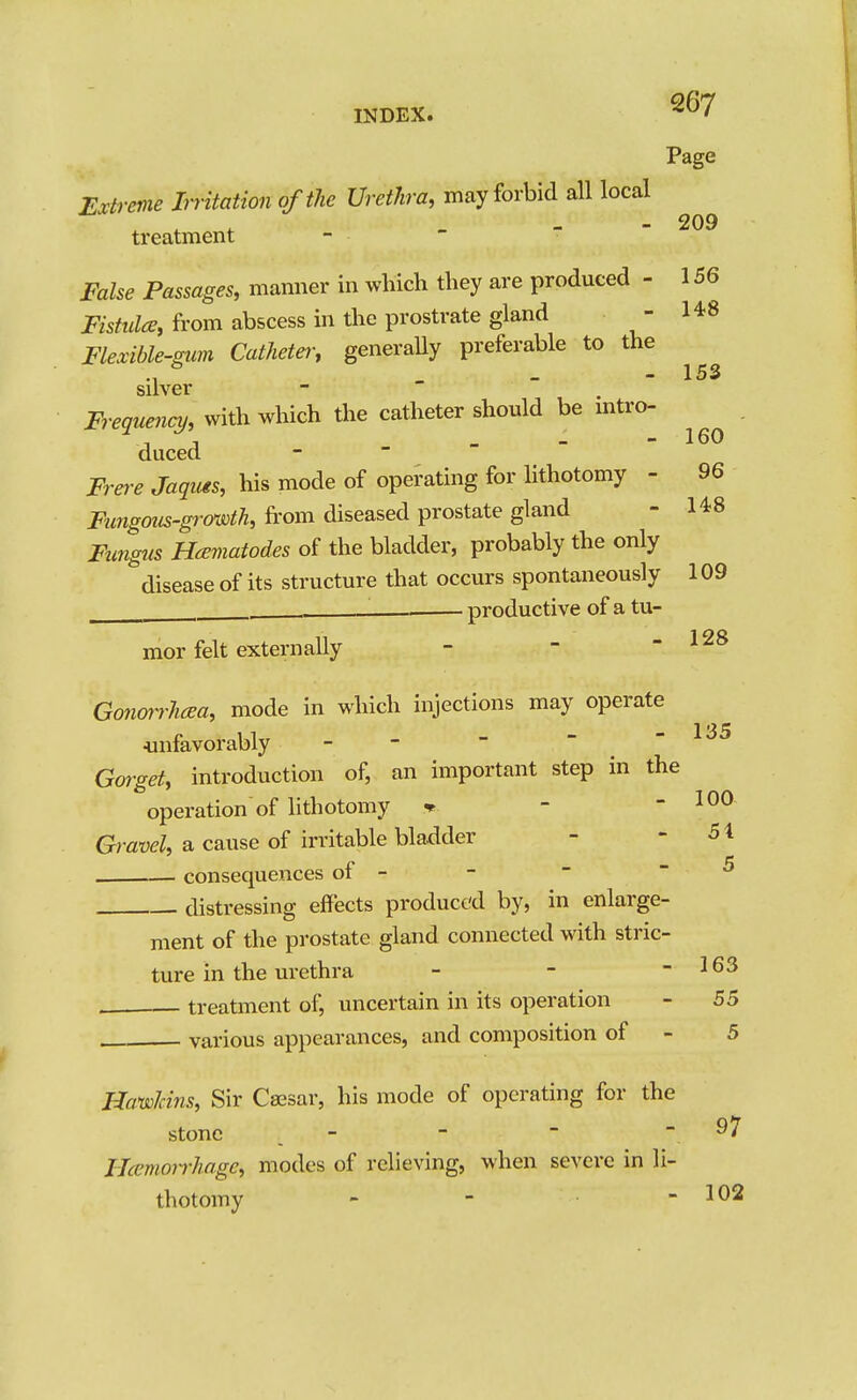 Page Extreme Irritation of the Urethra, may forbid all local treatment False Passages, manner in which they are produced - 156 Fis^wZ^, from abscess in the prostrate gland - 1*8 Flexible-gim Cathetei; generally preferable to the _ 153 silver Frequency, with which the catheter should be mtro- n 1 _ 160 duced Frei-e Jaquis, liis mode of operating for hthotomy - 96 Ftmgous-gi'owth, from diseased prostate gland - 148 Fnngus Hceviatodes of the bladder, probably the only disease of its structure that occurs spontaneously 109 \ productive of a tu- mor felt externally - - - 128 Gonmrhcea, mode in which injections may operate 4infavorably - -  - -135 Gmget, introduction of, an important step in the operation of lithotomy » - - 100 Gf?-awZ, a cause of irritable bladder - ' ^\ consequences of - distressing effects produced by, in enlarge- ment of the prostate gland connected with stric- ture in the urethra - - - 163 treatment of, uncertain in its operation - 55 various appearances, and composition of - 5 5 97 Hawkins, Sir Caesar, his mode of operating for the stone - IJcemoirhagc, modes of relieving, when severe in li- thotomy - - - 102
