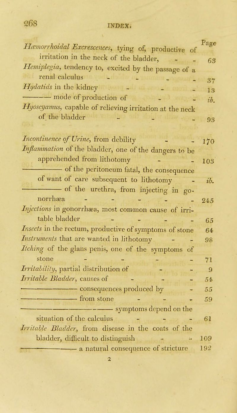 INDEX. HamorrJioidal Excrescences, tying of, productive of irritation in the neck of the bladder, - - 63 Hemiplegia, tendency to, excited by the passage of a renal calculus - . _ _ Hydatids in the kidney . - _ - 13 ' mode of production of - . Hyoscyamus, capable of relieving irritation at the neck of the bladder - _ _ 9^ Incontinence of Urine, from debility - - 170 Injlarnmation of the bladder, one of the dangers to be apprehended from lithotomy - - 103 of the peritoneum fatal, the consequence of want of care subsequent to lithotomy - ih. of the urethra, from injecting in go- norrhaea - - - _ _ 245 Injections in gonorrhaea, most common cause of irri- table bladder - - _ - 65 Insects in the rectum, productive of symptoms of stone 64 Instruments that are wanted in lithotomy - - 98 Itching of the glans penis, one of the symptoms of stone - - - _ 71 Irritahility, partial distribution of - - 9 Irritable Bladder, causes of - - - 54 • consequences produced by - 55 ■ from stone - - - 59 • symptoms depend on the situation of the calculus - - - 61 Irritable Bladder, from disease in the coats of the bladder, diflicult to distinguish - -109 ■ • — a natural consequence of stricture 192 2