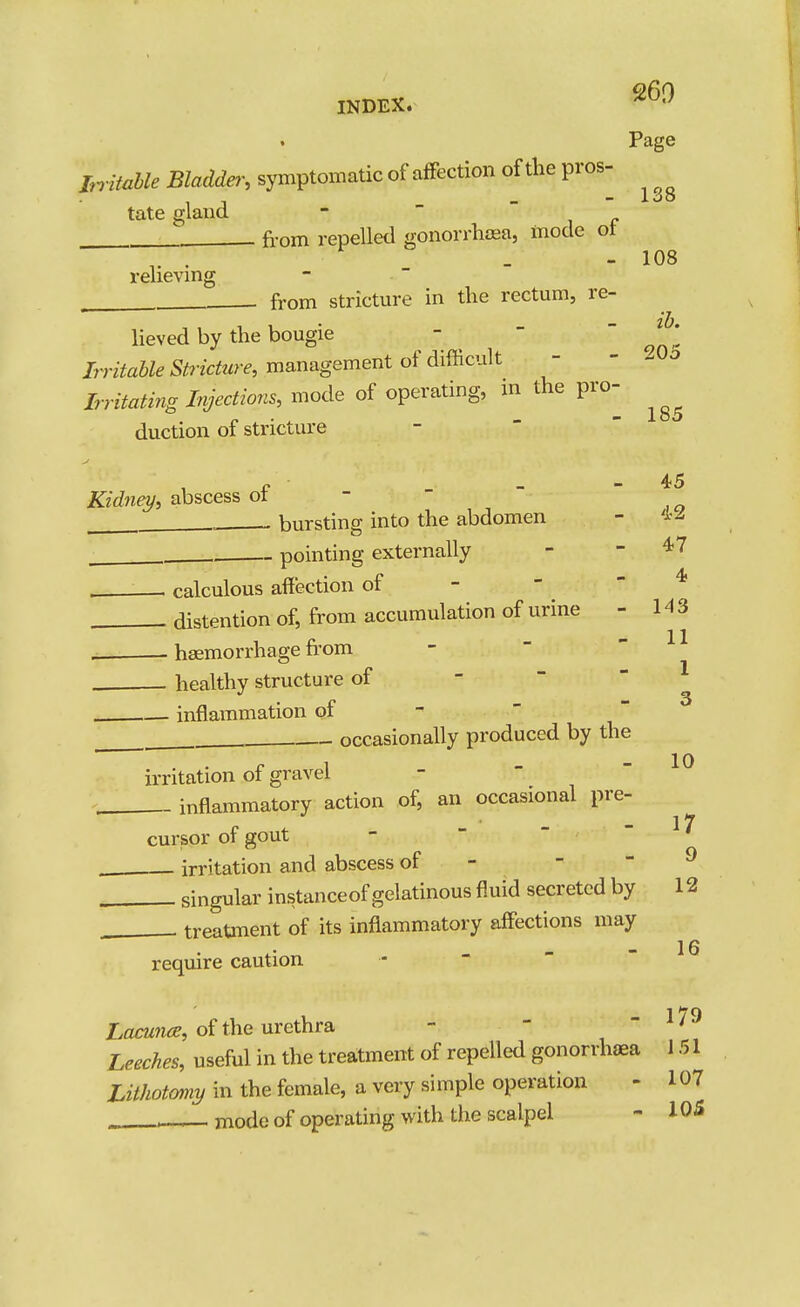 138 - 108 Page hritaUe Bladda', symptomatic of affection of the pros- tate gland -  'if . from repelled gonorrhfea, mode ot relieving . from stricture in the rectum, re- lieved by the bougie - -  J^' Irritable Stricture, management of difficult - - Irritating Injections, mode of operating, m the pro- duction of stricture -  ' - 45 Kidney, abscess of -   bursting into the abdomen - . . pointing externally - - 47 calculous affection of - - - 4  • - 143 11 1 3 10 distention of, from accumulation of urine . haemorrhage from  healthy structure of -   - inflammation of ^  — occasionally produced by the irritation of gravel , inflammatory action of, an occasional pre e / - ■ - - 17 cursor or gout irritation and abscess of - - - 9 singular instance of gelatinous fluid secreted by 12 , . treatment of its inflammatory affections may require caution -    Lacunce, oi the nrethra -  - 179 Leeches, useful in the treatment of repelled gonorrhoea 151 Lithotomy in the female, a very simple operation - 107 . . mode of operating with the scalpel - 105 16