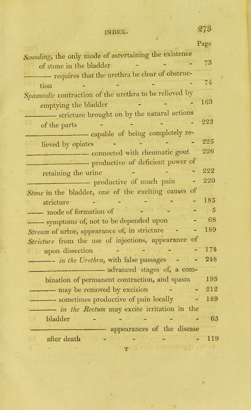 Page Soimding, the only mode of ascertaining the existence of stone in the bladder - - - 73 requires that the urethra be clear of obstruc- tion - - Spasmodic contraction of the urethra to be reheved by emptying the bladder - -  stricture brought on by the natural actions of the parts - - - capable of being completely re- 163 223 225 lieved by opiates - connected with rheumatic gout 226 productive of deficient power of retaining the urine - ~ ~ ^22 productive of much pain - 220 Stojie in the bladder, one of the exciting causes of stricture - - -  -185 mode of formation of - - - 5 . symptoms of, not to be depended upon - 68 of urine, appearance of, in stricture - - 189 Stricture from the use of injections, appearance of upon dissection - - - - 174; — in the Urethra, with false passages - - 248 advanced stages of, a com- bination of permanent contraction, and spasm 193 — may be retnoved by excision - - 212 sometimes productive of pain locally - 189 in the Rectum may excite irritation in the bladder _ _ - - - 65 ■ appearances of the disease after death - - - - 119 T