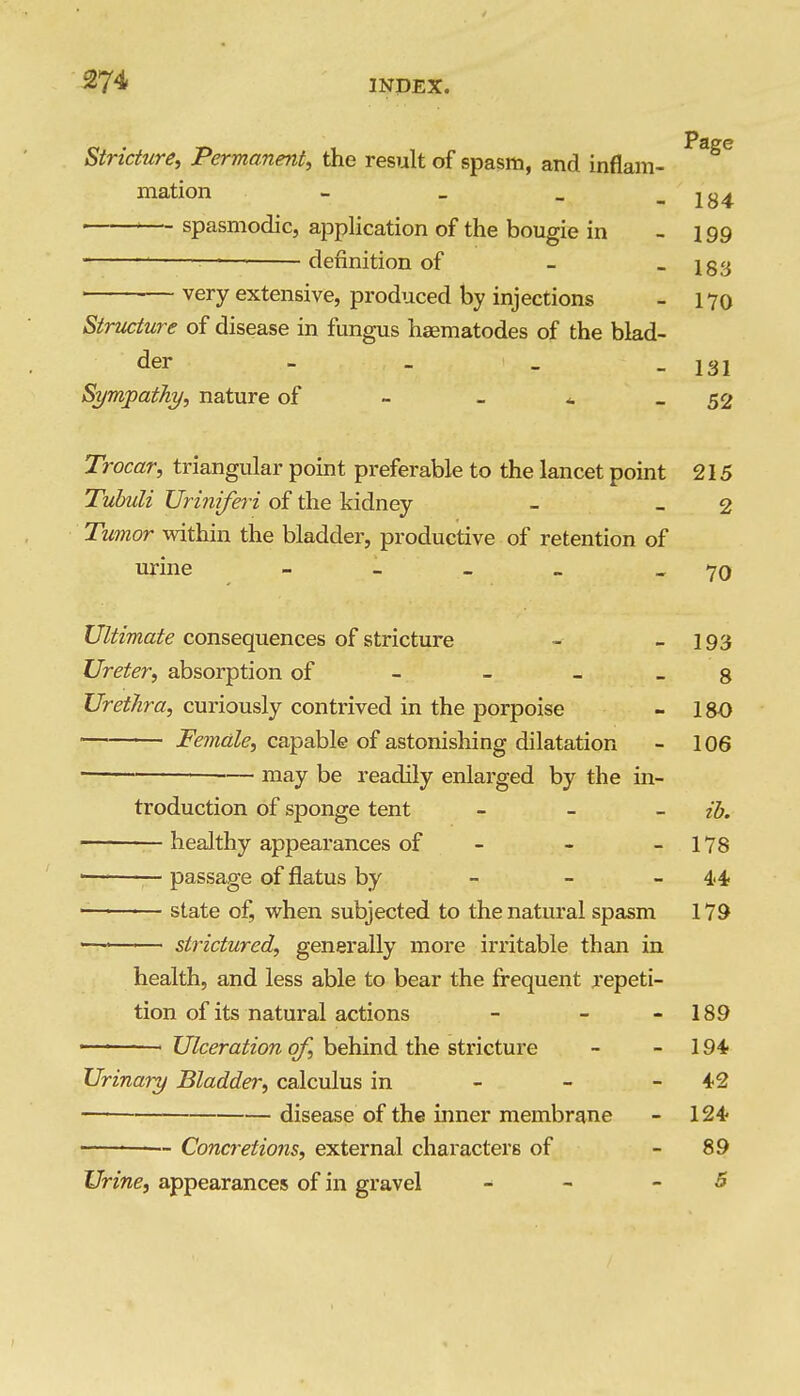 Stricture^ Permanent, the result of spasm, and inflam- mation - _ _ - 184 spasmodic, application of the bougie in - 199 definition of - - 183 ■ ■— very extensive, produced by injections - 170 Structure of disease in fungus haematodes of the blad- der - _ Sympathy, nature of - - * - 52 Trocar, triangular point preferable to the lancet point 215 Tubuli Uri?i{fe?i of the kidney - - 2 Tumor within the bladder, productive of retention of urine - - . _ - 70 Ultimate consequences of stricture - - 193 Ureter, absorption of - - _ _ g Urethra, curiously contrived in the porpoise - 180 Female, capable of astonishing dilatation - 106 ■— may be readily enlarged by the in- troduction of sponge tent _ _ _ ijj, healthy appearances of - - - 178 ' passage of flatus by - - -4.4, state of, when subjected to the natural spasm 179 ■— strictured, generally more irritable than in health, and less able to bear the frequent repeti- tion of its natural actions - - - 189 Ulceration of, behind the stricture - - 194 Urinary Bladder, calculus in - - - disease of the inner membrane - 124- Concr-etions, external characters of - 89 Urine, appearances of in gravel - - -5