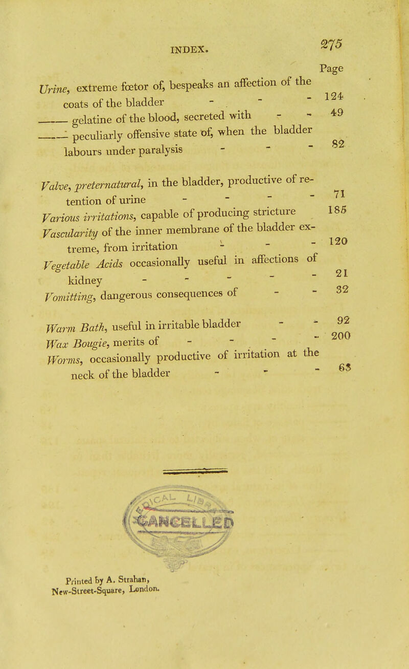 Page 124. 49 82 Vrine, extreme foetor of, bespeaks an affection of the coats of the bladder -  gelatine of the blood, secreted with : peculiarly offensive state of, when the bladder labours under paralysis - -  Valve, :preternatural, in the bladder, productive of re- tention of urine -    Variaiis irritations, capable of producing stricture Vascularity of the inner membrane of the bladder ex- treme, from irritation - -  Vegetable Acids occasionally useful in affections of kidney - -    Vomitting, dangerous consequences of - - Waim Bath, useM in irritable bladder - * 92 Wax Bougie, merits ot - - Worvis, occasionally productive of irritation at the neck of the bladder - - - 63 71 185 120 21 32 PriHled by A. Strahan, New-Street-Square, London.