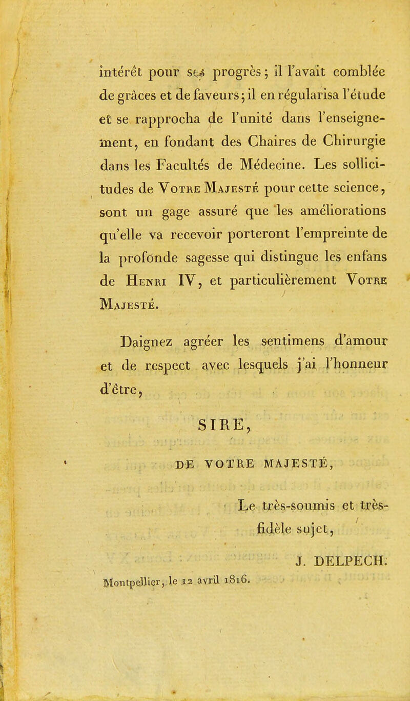 de grâces et de faveurs; il en régularisa l'étude et se rapprocha de l'unité dans l'enseigne- ment, en fondant des Chaires de Chirurgie dans les Facultés de Médecine. Les sollici- tudes de Votre Majesté pour cette science, sont un gage assuré que les améliorations qu'elle va recevoir porteront l'empreinte de la profonde sagesse qui distingue les enfans de Henri IV, et particulièrement Votre Majesté. Daignez agréer les sentimens d'amour et de respect avec lesquels j'ai l'honneur d'être, SIRE, DE VOTRE MAJESTÉ, Le très-soumis et très- fidèle sujet, J. DELPECH. Montpellier, le 12 avril 1816. f