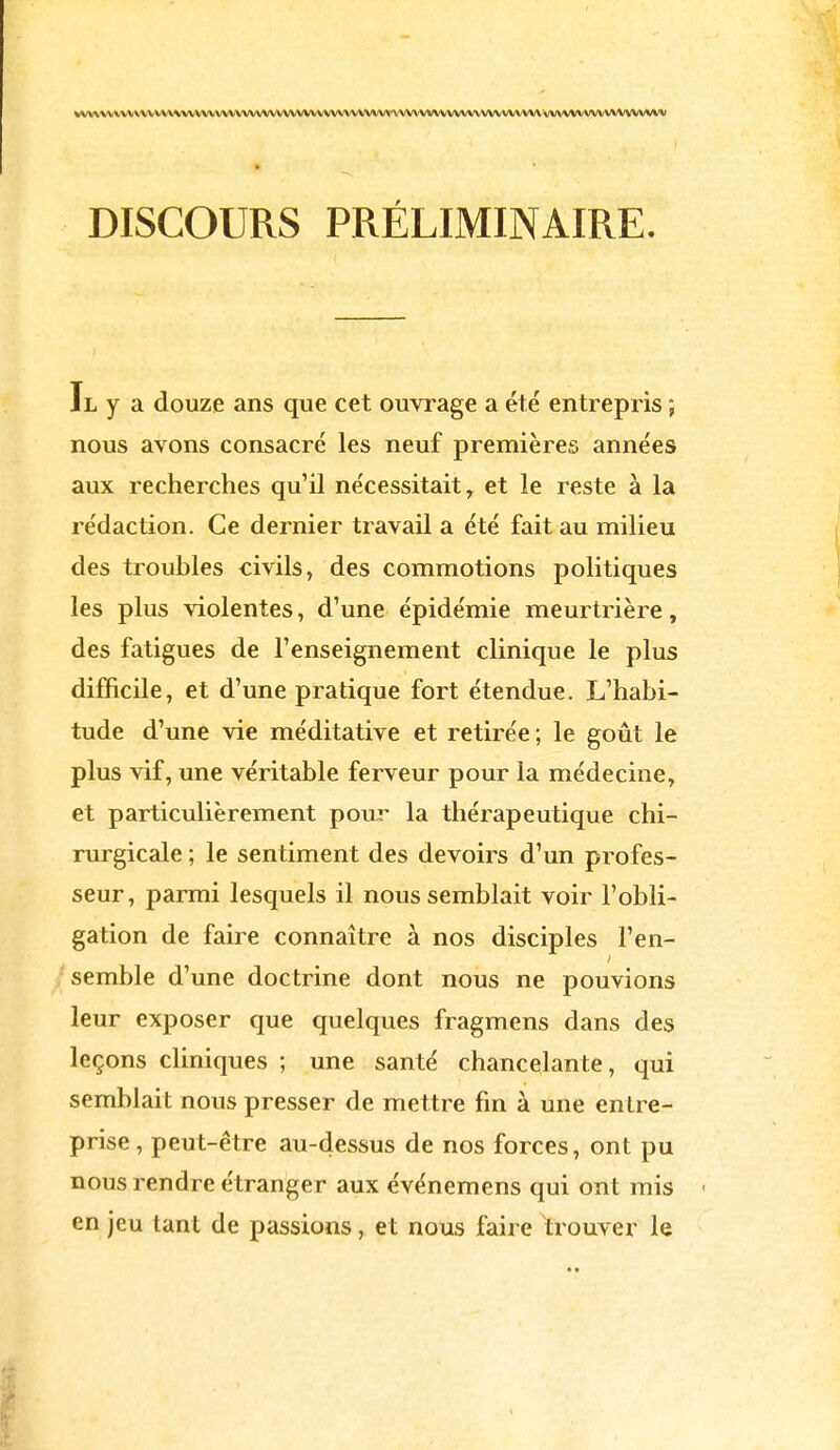 DISCOURS PRÉLIMINAIRE. Il y a douze ans que cet ouvrage a été entrepris ; nous avons consacré les neuf premières années aux recherches qu'il nécessitait, et le reste à la rédaction. Ce dernier travail a été fait au milieu des troubles civils, des commotions politiques les plus violentes, d'une épidémie meurtrière, des fatigues de l'enseignement clinique le plus difficile, et d'une pratique fort étendue. L'habi- tude d'une vie méditative et retirée ; le goût le plus vif, une véritable ferveur pour la médecine, et particulièrement pour la thérapeutique chi- rurgicale ; le sentiment des devoirs d'un profes- seur, parmi lesquels il nous semblait voir l'obli- gation de faire connaître à nos disciples l'en- semble d'une doctrine dont nous ne pouvions leur exposer que quelques fragmens dans des leçons cliniques ; une santé chancelante, qui semblait nous presser de mettre fin à une entre- prise , peut-être au-dessus de nos forces, ont pu nous rendre étranger aux événemens qui ont mis ■ en jeu tant de passions, et nous faire trouver le