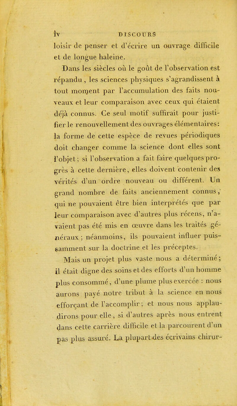 loisir de penser et d'écrire un ouvrage difficile et de longue haleine. Dans les siècles où le goût de l'observation est répandu, les sciences physiques s'agrandissent à tout monjent par l'accumulation des faits nou- veaux et leur comparaison avec ceux qui étaient déjà connus. Ce seul motif suffirait pour justi- fier le renouvellement des ouvrages élémentaires : la forme de cette espèce de revues périodiques doit changer comme la science dont elles sont l'objet ; si l'observation a fait faire quelques pro- grès à cette dernière, elles doivent contenir des vérités d'un ordre nouveau ou différent. Un grand nombre de faits anciennement connus,' qui ne pouvaient être bien interprétés que par leur comparaison avec d'autres plus récens, n'a- vaient pas été mis en œuvre dans les traités gé- néraux ; néanmoins, ils pouvaient influer puis- samment sur la doctrine et les préceptes. Mais un projet plus vaste nous a déterminé ; il était digne des soins et des efforts d'un homme plus consommé, d'une plume plus exercée : nous aurons payé notre tribut à la science en nous efforçant de l'accomplir ; et nous nous applau- dirons pour elle, si d'autres après nous entrent dans cette carrière difficile et la parcourent d'un pas plus assuré. La plupart -des écrivains chirur-