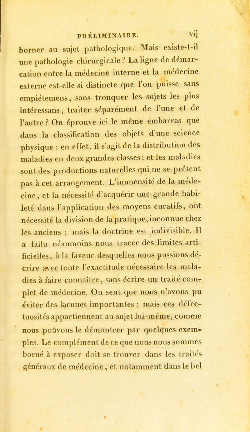 borner au sujet pathologique. Mais existe-t-il une pathologie chirurgicale ? La ligne de démar- cation entre la médecine interne et la médecine externe est-elle si distincte que Ton puisse sans empiétemens, sans tronquer les sujets les plus intéressans, traiter séparément de l'une et de l'autre ? On éprouve ici le même embarras que dans la classification des objets d'une science physique : en effet, il s'agit de la distribution des maladies en deux grandes classes ; et les maladies sont des productions naturelles qui ne se prêtent pas à cet arrangement. L'immensité de la méde- cine, et la nécessité d'acquérir une grande habi- leté dans l'application des moyens Curatifs, ont nécessité la division de la pratique, inconnue chez les anciens ; mais la doctrine est indivisible. Il a fallu néanmoins nous tracer des limites arti- ficielles, à la faveur desquelles nous pussions dé- crire avec toute l'exactitude nécessaire les mala- dies à faire connaître, sans écrire un traité com- plet de médecine. On sent que nous n'avons pu éviter des lacunes importantes ; mais ces défec- tuosités appartiennent au sujet lui-même, comme nous pouvons le démontrer par quelques exem- ples. Le complément de ce que nous nous sommes borné à exposer doit se trouver dans les traités généraux de médecine, et notamment dans le bel