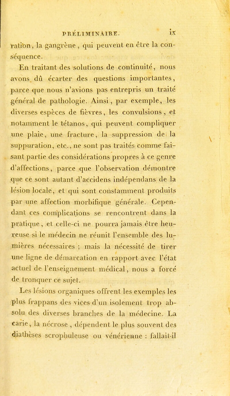 ration, la gangrène , qui peuvent en être la con- séquence. En traitant des solutions de continuité, nous avons dû écarter des questions importantes, parce que nous n'avions pas entrepris un traité général de pathologie. Ainsi, par exemple, les diverses espèces de fièvres, les convulsions , et notamment le tétanos, qui peuvent compliquer une plaie, une fracture, la suppression de la suppuration, etc., ne sont pas traités comme fai- sant partie des considérations propres à ce genre d'affections, parce que l'observation démontre que ce sont autant d'accidens indépendans de la lésion locale, et qui sont constamment produits par une affection morbifique générale. Cepen- dant ces complications se rencontrent dans la pratique, et celle-ci ne pourra jamais être heu- reuse si le médecin ne réunit l'ensemble des lu- mières nécessaires ; mais la nécessité de tirer une ligne de démarcation en rapport avec l'état actuel de l'enseignement médical, nous a forcé de tronquer ce sujet. Les lésions organiques offrent les exemples les plus frappans des vices d'un isolement trop ab- solu des diverses branches de la médecine. La carie, la nécrose , dépendent le plus souvent des diathèscs scrophuleusc ou vénérienne : fallait-il