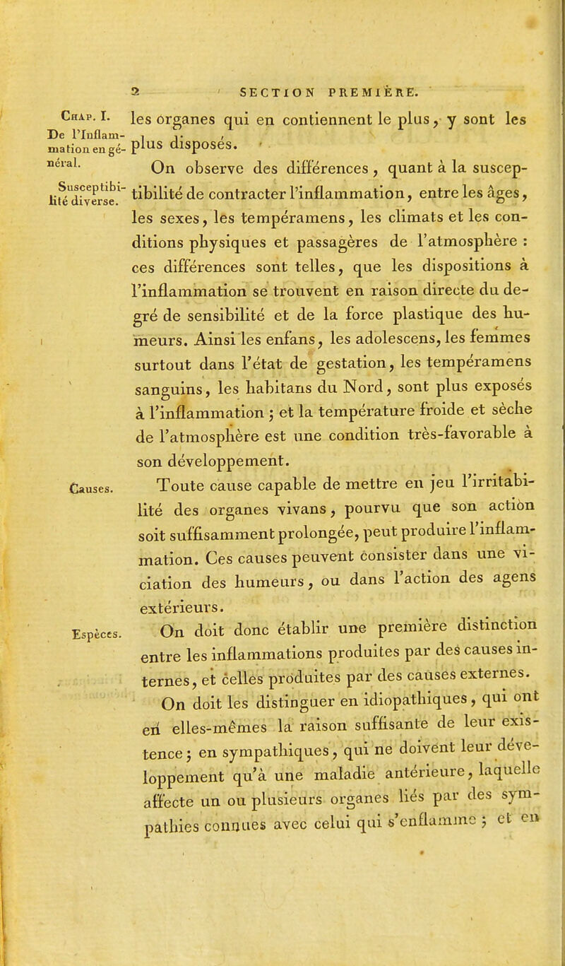 Chap. I. ies organes qui en contiennent le plus, y sont les De PInflam- i j. , mationengé-Plus dlsPoses- neral. Qn 0Dserve c]es différences , quant à la suscep- tible Milité de contracter l'inflammation, entre les âges, les sexes, les tempéramens, les climats et les con- ditions physiques et passagères de l'atmosphère : ces différences sont telles, que les dispositions à l'inflammation se trouvent en raison directe du de- gré de sensibilité et de la force plastique des hu- meurs. Ainsi les enfans, les adolescens, les femmes surtout dans l'état de gestation, les tempéramens sanguins, les habitans du Nord, sont plus exposés à l'inflammation ; et la température froide et sèche de l'atmosphère est une condition très-favorable à son développement. Causes. Toute cause capable de mettre en jeu l'irritabi- lité des organes vivans, pourvu que son action soit suffisamment prolongée, peut produire l'inflam- mation. Ces causes peuvent consister dans une vi- ciation des humeurs, ou dans l'action des agens extérieurs. Espèces. On doit donc établir une première distinction entre les inflammations produites par des causes in- ternes, et celles produites par des causes externes. On doit les distinguer en idiopathiques, qui ont en elles-mêmes la raison suffisante de leur exis- tence ; en sympathiques, qui ne doivent leur déve- loppement qu'à une maladie antérieure, laquelle affecte un ou plusieurs organes liés par des sym- pathies connues avec celui qui s'enflamme ; et en