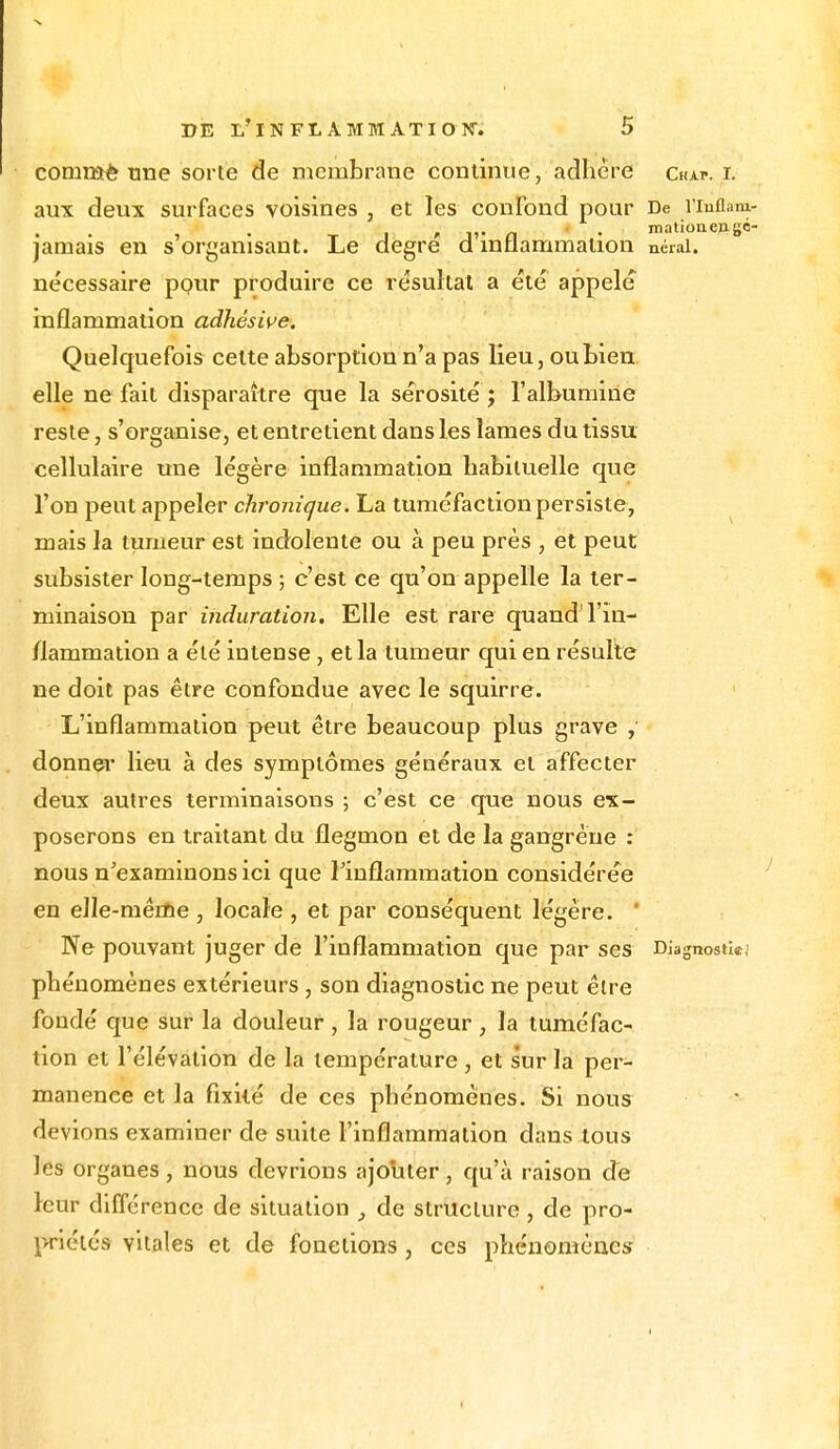 comroè tme sorte de membrane continue, adhère Chap. i. aux deux surfaces voisines , et les confond pour De l'inflam- _ , , ,,. a . mationen8«- jamais en s organisant. Le degré a inflammation nérai. nécessaire pour produire ce résultat a été appelé inflammation adhèsive. Quelquefois celte absorption n'a pas lieu, ou bien elle ne fait disparaître que la sérosité ; l'albumine reste, s'organise, et entretient dans les lames du tissu cellulaire une légère inflammation habituelle que l'on peut appeler chronique. La tuméfaction persiste, mais la tumeur est indolente ou à peu près , et peut subsister long-temps ; c'est ce qu'on appelle la ter- minaison par induration. Elle est rare quand l'in- flammation a été intense , et la tumeur qui en résulte ne doit pas être confondue avec le squirre. L'inflammation peut être beaucoup plus grave , donner lieu à des symptômes généraux et affecter deux autres terminaisons ; c'est ce que nous ex- poserons en traitant du flegmon et de la gangrène : nous n'examinons ici que l'inflammation considérée en elle-même , locale , et par conséquent légère. Ne pouvant juger de l'inflammation que par ses Diagnostkj phénomènes extérieurs , son diagnostic ne peut être fondé que sur la douleur , la rougeur, la tuméfac- tion et l'élévation de la température , et sur la per- manence et la fixité de ces phénomènes. Si nous devions examiner de suite l'inflammation dans tous les organes, nous devrions ajouter, qu'à raison de leur différence de situation , de structure, de pro- priétés vitales et de fonctions , ces phénomènes