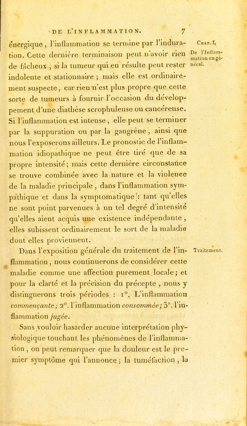 énergique, l'inflammation se lerniine par l'indura- Cbm-.i, tion. Cette dernière terminaison peut n'avoir rien De .1Irill'3 de fâcheux , si la tumeur qui en résulte peut rester neral. indolente et stationnaire ; mais elle est ordinaire- ment suspecte, car rien n'est plus propre que cette sorte de tumeurs à fournir l'occasion du dévelop- pement d'une diatlièse scrophuleuse ou cancéreuse. Si l'inflammation est intense , elle peut se terminer par la suppuration ou par la gangrène , ainsi que nous l'exposerons ailleurs. Le pronostic de l'inflam- mation idiopathique ne peut être tiré que de sa propre intensité; mais cette dernière circonstance se trouve combinée avec la nature et la violence de la maladie principale , dans l'inflammation sym- pathique et dans la symptomatique [: tant qu'elles ne sont point parvenues à un lel degré d'intensité qu'elles aient acquis une existence indépendante , elles subissent ordinairement le sort de la maladie dont elles proviennent. Dans l'exposition générale du traitement de l'in- Traitement, flammation, nous continuerons de considérer cette maladie comme une affection purement locale ; et pour la clarté et la précision du précepte , nous y distinguerons trois périodes : i°. L'inflammation commençante ; 2°. l'inflammation consommée; 5°. l'in- flammation jugée. Sans vouloir hasarder aucune interprétation phy- siologique touchant les phénomènes de l'inflamma- tion , on peut remarquer que la douleur est le pre- mier symptôme qui l'annonce ; la tuméfaction , la