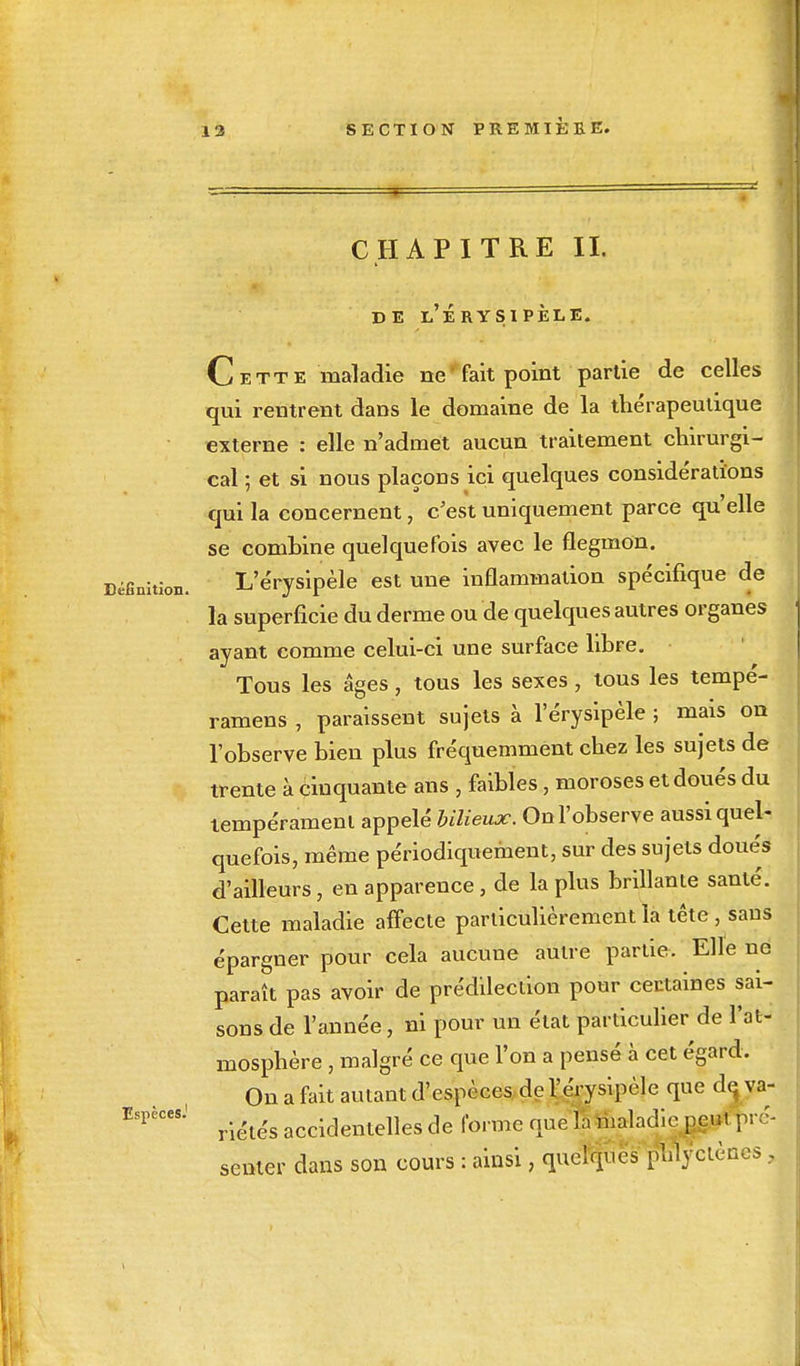 CHAPITRE II. DE l'ÉRYSIPÈLE. Cette maladie ne ' fait point partie de celles qui rentrent dans le domaine de la thérapeutique externe : elle n'admet aucun traitement chirurgi- cal ; et si nous plaçons ici quelques considérations qui la concernent, c'est uniquement parce qu'elle se combine quelquefois avec le flegmon. Définition. L'érysipèle est une inflammation spécifique de la superficie du derme ou de quelques autres organes ayant comme celui-ci une surface libre. Tous les âges, tous les sexes, tous les tempé- ramens , paraissent sujets à l'érysipèle ; mais on l'observe bien plus fréquemment chez les sujets de trente à cinquante ans , faibles, moroses et doués du tempérament appelé bilieux. On l'observe aussi quel- quefois, même périodiquement, sur des sujets doués d'ailleurs, en apparence, de la plus brillante santé. Cette maladie affecte particulièrement la tête, sans épargner pour cela aucune autre partie. Elle ne paraît pas avoir de prédilection pour certaines sai- sons de l'année, ni pour un état particulier de l'at- mosphère , malgré ce que l'on a pensé à cet égard. On a fait autant d'espèces de l'érysipèle que de va- ESpèCeSj riétés accidentelles de forme nue h maladie peut pré- senter dans son cours : ainsi, quelques phlyctèncs ,