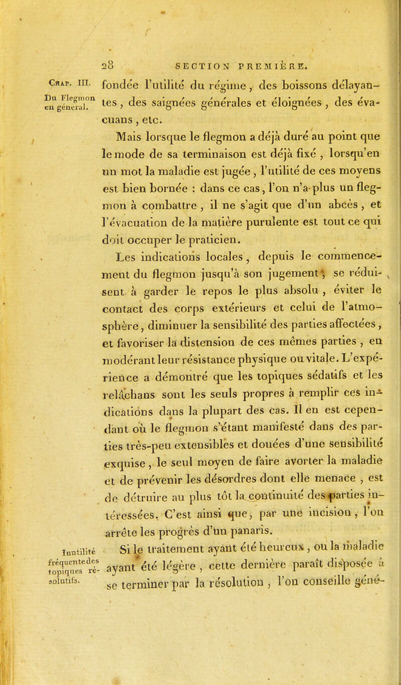 Ciup. m. fondée Futilité du régime, des boissons délayan- fnUgénerai!n les > ^es saignées générales et éloignées, des éva- cuans, etc. Mais lorsque le flegmon a déjà duré au point que le mode de sa terminaison est déjà fixé , lorsqu'en un mot la maladie est jugée, l'utilité de ces moyens est bien bornée : dans ce cas, l'on n'a plus un fleg- mon à combattre , il ne s'agit que d'un abcès , et l'évacuation de la matière purulente est tout ce qui doit occuper le praticien. Les indications locales, depuis le commence- ment du flegmon jusqu'à son jugement*, se rédui- , sent à garder le repos le plus absolu , éviter le contact des corps extérieurs et celui de l'aimo- spbère, diminuer la sensibilité des parties affectées, et favoriser la distension de ces mêmes parties , en modérant leur résistance pbysique ou vitale. L'expé- rience a démontré que les topiques sédatifs et les relachans sont les seuls propres à remplir ces in-*- dicatiôns dans la plupart des cas. Il en est cepen- dant où le flegmon s'étant manifesté dans des par- ties très-peu extensibles et douées d'une sensibilité exquise, le seul moyen de faire avorter la maladie et de prévenir les désordres dont elle menace , est de détruire au plus tôt la continuité des parties in- téressées. C'est ainsi que, par une incisiou , l'on arrête les progrès d'un panaris. Inutilité Si le traitement ayant élé heureux, ou la maladie îopTqTe? 5- ayant'été légère , celte dernière paraît disposée â solutits. se termulcr par la résolution , l'on conseille gêné-