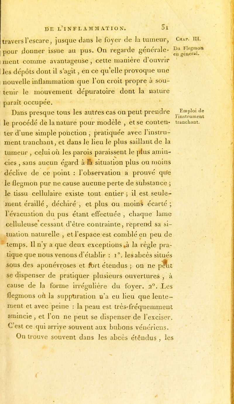 travers l'escare, jusque dans le foyer de la tumeur, C«ap. m. ipour donner issue au pus. On regarde générale- °ug^s™°» i ment comme avantageuse, cette manière d'ouvrir I les dépôts dont il s'agit, en ce qu'elle provoque une nouvelle inflammation que l'on croit propre à sou- tenir le mouvement dépuratoire dont la nature paraît occupée. Dans presque tous les autres cas on peut prendre Emploi de r ^ 1 x l instrument le procédé de la nature pour modèle , et se conten- tranchant, ter d'une simple ponction , pratiquée avec l'instru- ment tranchant, et dans le lieu le plus saillant de la tumeur , celui où. les parois paraissent le plus amin- cies , sans aucun égard à 1& situation plus ou moins déclive de ce point : l'observation a prouvé qu'e le flegmon pur ne cause aucune perte de substance ; le tissu cellulaire existe tout entier ; il est seule- ment éraillé, déchiré , et plus ou moins écarté ; l'évacuation du pus étant effectuée , chaque lame celluleuse'cessant d'être contrainte, reprend sa si- tuation naturelle , et l'espace est comblé en peu de temps. Il n'y a que deux exceptions .à la règle pra- tique que nous venons d'établir : i°. les abcès situés sous des aponévroses et fort étendus ; on ne pe^it se dispenser de pratiquer plusieurs ouvertures , à cause de la forme irrégulière du foyer. 2°. Les flegmons où la suppuration n'a eu lieu que lente- ment et avec peine : la peau est très-fréquemment amincie, et l'on ne peut se dispenser de l'exciser. C'est ce qui arrive souvent aux bubons vénériens. On trouve souvent dans les abcès étêndus , les