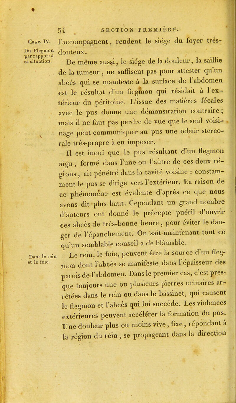 Cha.p.iv. l'accompagnent, rendent le siège du foyer très- Du Flegmon <]ouleux. par rapport a sa situation. j)e même aussi, le siège de la douleur, la saillie de la tumeur, ne suffisent pas pour attester qu'un abcès qui se manifeste à la surface de l'abdomen est le résultat d'un flegmon qui résidait à l'ex- térieur du péritoine. L'issue des matières fécales avec le pus doDne une démonstration contraire; mais il ne faut pas perdre de vue que le seul voisi- , nage peut communiquer au pus une odeur sterco- rale très-propre à en imposer. Il est inouï que le pus résultant d'un flegmon ai<m formé dans l'une ou l'autre de ces deux ré- gions , ait pénétré dans la cavité voisine : constam- ment le pus se dirige vers l'extérieur, ta raison de ce phénomène est évidente d'après ce que nous avons dit plus haut. Cependant un grand nombre d'auteurs ont donné le précepte puéril d'ouvrir ces abcès de très-bonne heure , pour éviter le dan- ger de l'épancbement. On sait maintenant tout ce qu'un semblable conseil a de blâmable. Dans le relu Le rein, le foie, peuvent être la source d'un fleg- et le foie. dont pabcès se manifeste dans l'épaisseur des parois de> l'abdomen. Dans le premier cas, c'est pres- que toujours une ou plusieurs pierres urinaires ar- rêtées dans le rein ou dans le bassinet, qui causent le flegmon et l'abcès qui lui succède. Les violences extérieures peuvent accélérer la formation du pus. Une douleur plus ou moins vive, fixe, répondant à la région du rein, se propageant dans la direction