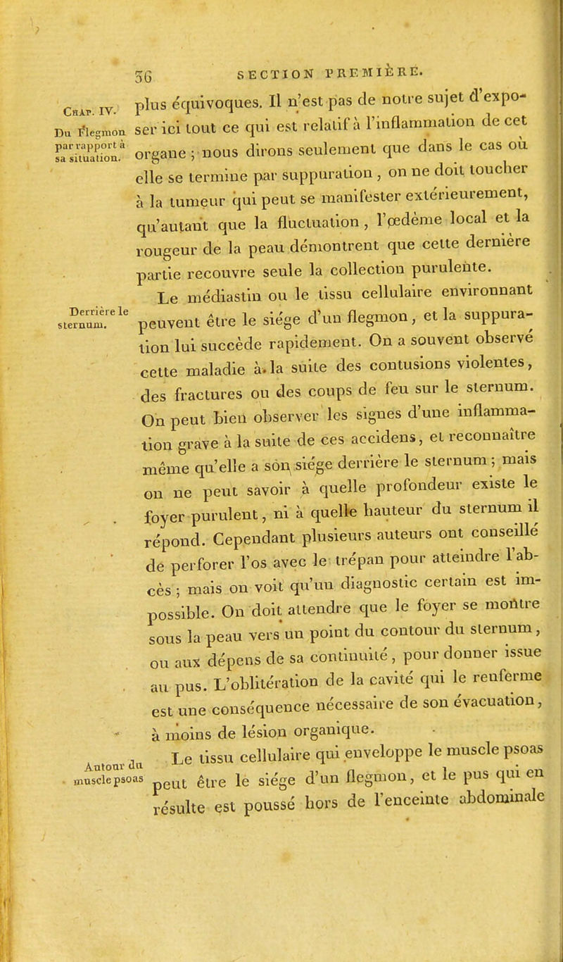 ChAp iv plus équivoques. Il n'est pas de notre sujet d'expo- Du^iegn-n ser ici tout ce qui est relatif à l'inflammation de cet rSlS organe; nous dirons seulement que dans le cas où elle se termine par suppuration , on ne doit toucher à la tumeur qui peut se manifester extérieurement, qu'autant que la fluctuation, l'oedème local et la rougeur de la peau démontrent que celte dernière partie recouvre seule la collection purulente. Le médiastin ou le tissu cellulaire environnant st™.rele peuvent être le siège d'un flegmon, et la suppura- tion lui succède rapidement. On a souvent observe cette maladie à.la suite des contusions violentes, des fractures ou des coups de feu sur le sternum. On peut bien observer les signes d'une inflamma- tion grave à la suite de ces accidens, et reconnaître même qu'elle a son, siège derrière le sternum ; mais on ne peut savoir à quelle profondeur existe le foyer purulent, ni à quelle hauteur du sternum il répond. Cependant plusieurs auteurs ont conseillé de perforer l'os avec le trépan pour atteindre l'ab- cès ; mais on voit qu'un diagnostic certain est im- possible. On doit attendre que le foyer se montre sous la peau vers un point du contour du sternum, ou aux dépens de sa continuité, pour donner issue au pus. L'oblitération de la cavité qui le renferme est une conséquence nécessaire de son évacuation, à moins de lésion organique. Autour du Le tissu cellulaire qui enveloppe le muscle psoas . musciepsoas t êlre ie siège d'un flegmon, et le pus qui en résulte est poussé hors de l'enceinte abdominale ... •