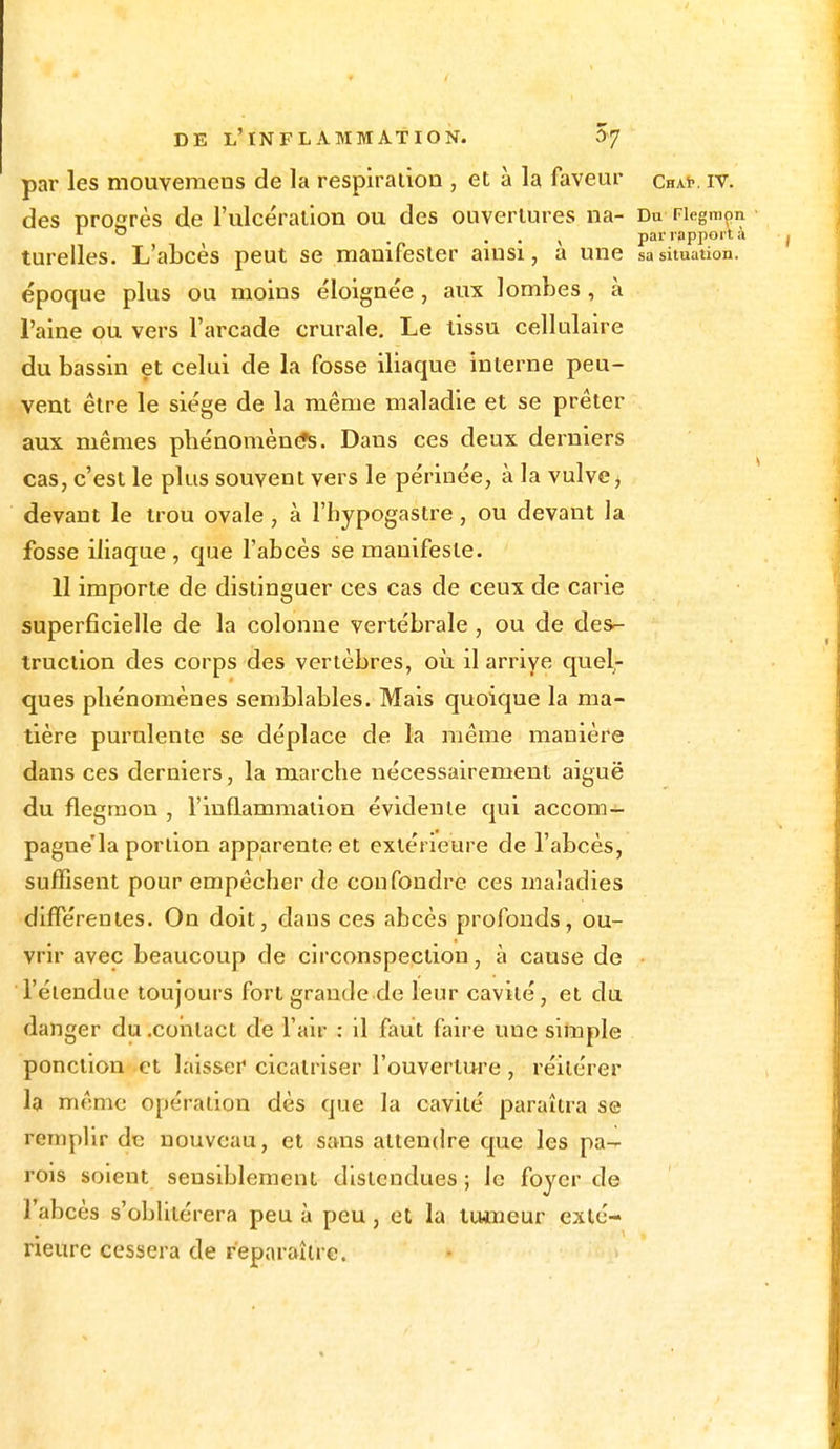 par les mouvemens de la respiration , et à la faveur chak iv. des progrès de l'ulcération ou des ouvertures na- Du Fiegmon r 0 . . . , par rapport à turelles. L'abcès peut se manifester ainsi, a une sa situation, époque plus ou moins éloignée , aux lombes , à l'aine ou vers l'arcade crurale. Le tissu cellulaire du bassin et celui de la fosse iliaque interne peu- vent être le siège de la même maladie et se prêter aux mêmes phénomène^. Dans ces deux derniers cas, c'est le plus souvent vers le périuée, à la vulve i devant le trou ovale, à l'hypogastre, ou devant la fosse iliaque, que l'abcès se manifeste. II importe de distinguer ces cas de ceux de carie superficielle de la colonne vertébrale , ou de des- truction des corps des vertèbres, où il arrive quel- ques pliénomènes semblables. Mais quoique la ma- tière purulente se déplace de la même manière dans ces derniers, la marche nécessairement aiguë du fiegmon , l'inflammation évidente qui accom- pagne'la portion apparente et extérieure de l'abcès, suffisent pour empêcher de confondre ces maladies différentes. On doit, dans ces abcès profonds, ou- vrir avec beaucoup de circonspection, à cause de l'étendue toujours fort grande de leur cavité, et du danger du .contact de l'air : il faut faire une simple ponction et laisser cicatriser l'ouverture , réitérer la même opération dès que la cavité paraîtra se remplir de nouveau, et sans attendre que les pa- rois soient sensiblement distendues ; le foyer de labcès s'oblitérera peu à peu , et la tumeur exté- rieure cessera de reparaître.