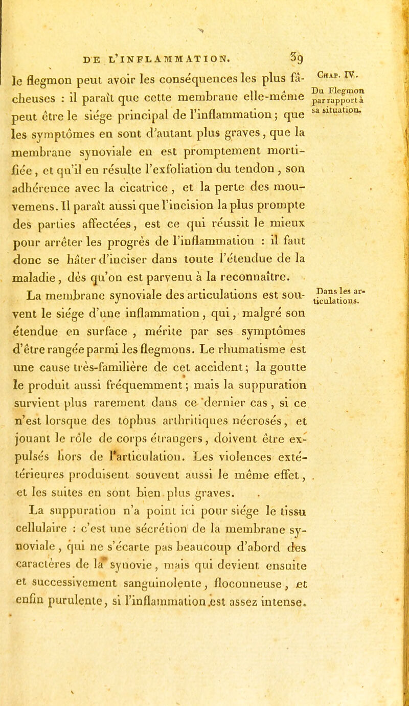 le flegmon peut avoir les conséquences les plus fa- CHAr-IV- • i a ^ 11 a Du Flegmon cheuses : il parait que cette membrane elle-même parrapPortà peut être le siège principal de l'inflammation ; que sa Sltuatl0a- les symptômes en sont d'autant plus graves, que la membrane synoviale en est promptement morti- fiée , et qu'il en résulte l'exfoliation du tendon , son adhérence avec la cicatrice , et la perte des mou- vemens. Il paraît aussi que l'incision la plus prompte des parties affectées, est ce qui réussit le mieux pour arrêter les progrès de l'inflammaliou : il faut donc se hâter d'inciser dans toute l'étendue de la maladie, dès qu'on est parvenu à la reconnaître. La membrane synoviale des articulations est sou- ^^1^ vent le siège d'une inflammation , qui, malgré son étendue en surface , mérite par ses symptômes d'être rangée parmi les flegmons. Le rhumatisme est une cause très-familière de cet accident; la goutte le produit aussi fréquemment; mais la suppuration survient plus rarement dans ce dernier cas , si ce n'est lorsque des tophus arthritiques nécrosés, et jouant le rôle de corps étrangers, doivent être ex- pulsés hors de l'articulation. Les violences exté- térieures produisent souvent aussi le même effet, . et les suites en sont bien plus graves. La suppuration n'a point ici pour siège le tissu cellulaire : c'est une sécrétion de la membrane sy- noviale , qui ne s'écarte pas beaucoup d'abord des caractères de la*syuovie, mais qui devient, ensuite et successivement sanguinolente, floconneuse, et enfin purulente, si l'inflammation .est assez intense.